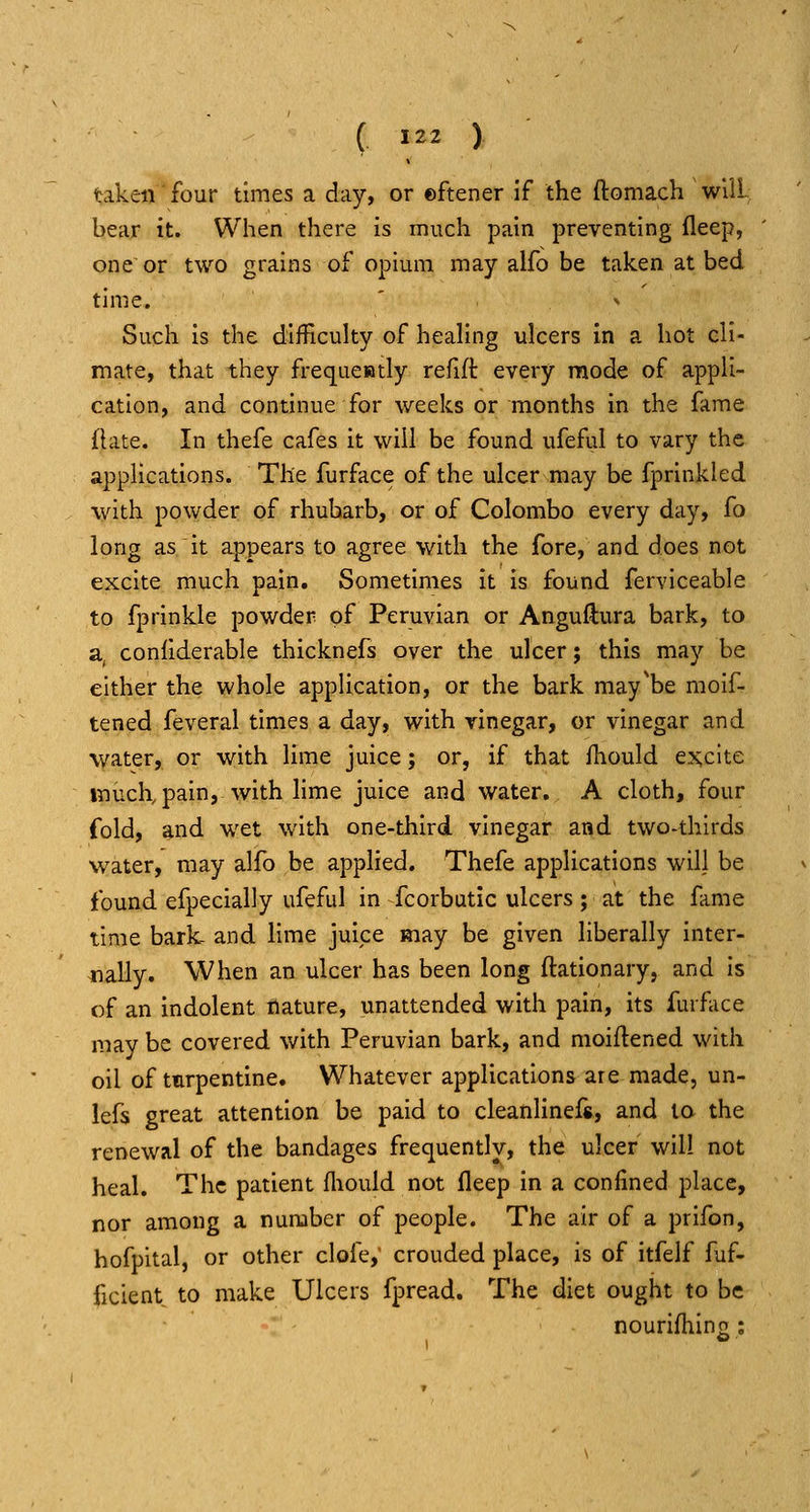 taken four times a day, or ©ftener if the ftomach wUL bear it. When there is much pain preventing fleep, one or two grains of opium may aifo be taken at bed time. ' <» Such is the difficulty of healing ulcers in a hot cli- mate, that they frequewtly refift every mode of appli- cation, and continue for weeks or months in the fame flate. In thefe cafes it will be found ufeful to vary the applications. The furface of the ulcer may be fprinkled with powder of rhubarb, or of Colombo every day, fo long as it appears to agree with the fore, and does not excite much pain. Sometimes it is found ferviceable to fprinkle powder of Peruvian or Anguflura bark, to a, coniiderable thicknefs over the ulcer; this may be either the whole application, or the bark may'be moif- tened feveral times a day, with vinegar, or vinegar and water, or with lime juice; or, if that fhould ex;cite much, pain, with lime juice and water, A cloth, four fold, and wet with one-third vinegar and two-thirds water, may alfo be applied. Thefe applications will be found efpecially ufeful in fcorbutic ulcers; at the fame time bark- and lime juice may be given liberally inter- nally. When an ulcer has been long ftationary, and is of an indolent nature, unattended with pain, its furface may be covered with Peruvian bark, and moiftened with oil of turpentine. Whatever applications are made, un- lefs great attention be paid to cleanlinefs, and la the renewal of the bandages frequently, the ulcer will not heal. The patient fliould not fleep in a confined place, nor among a number of people. The air of a prifon, hofpital, or other clofe,' crouded place, is of itfelf fuf- ficient to make Ulcers fpread. The diet ought to be nourifliino ;