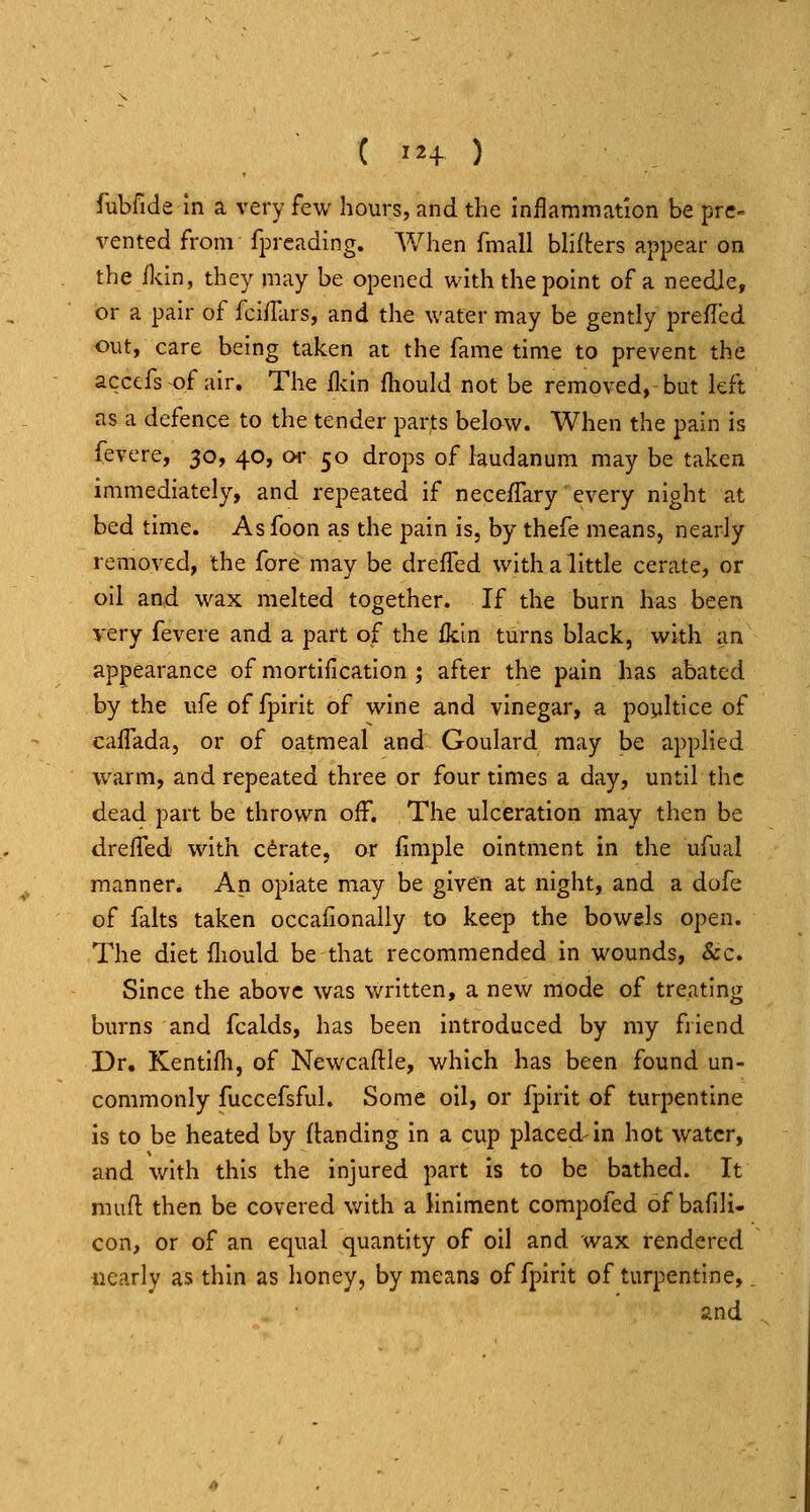 fubfide In a very few hours, and the inflammation be pre- vented from fpreading. When fmall blifters appear on the fl^in, they may be opened with the point of a needle, or a pair of fcifiars, and the water may be gently prefled out, care being taken at the fame time to prevent the accefs of air. The llvin fliould not be removed, but left as a defence to the tender parts below. When the pain is fevere, 30, 40, or 50 drops of laudanum may be taken immediately, and repeated if neceffary every night at bed time. Asfoon as the pain is, by thefe means, nearly removed, the fore may be dreffed with a little cerate, or oil and wax melted together. If the burn has been very fevere and a part of the ikin turns black, with an appearance of mortification ; after the pain has abated by the ufe of fpirit of wine and vinegar, a poyltice of caflada, or of oatmeal and Goulard may be applied warm, and repeated three or four times a day, until the dead part be thrown off. The ulceration may then be drefled with cdrate, or fimple ointment in the ufiial manner. An opiate may be given at night, and a dofe of falts taken occaiionally to keep the bowels open. The diet fliould be that recommended in wounds, &c. Since the above was written, a new mode of treating burns and fcalds, has been introduced by my friend Dr. Kentifli, of Newcaflle, which has been found un- commonly fuccefsful. Some oil, or fpirit of turpentine is to be heated by (landing in a cup placed-in hot water, and with this the injured part is to be bathed. It nuifl then be covered with a liniment compofed of bafili- con, or of an equal quantity of oil and wax rendered nearly as thin as honey, by means of fpirit of turpentine, _ and