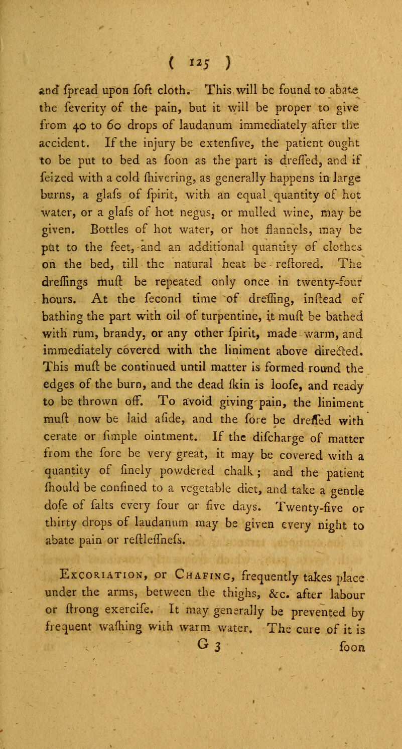 ( 5 ) and fpread upon foft cloth. This will be found to abat^ the feverity of the pain, but it will be proper to give from 40 to 60 drops of laudanum immediately after the accident. If the injury be extenfive, the patient ought to be put to bed as foon as the part is drefled, and if feized with a cold fnivering, as generally happens in large burns, a glafs of fpirit, with an equal quantity of hot water, or a glafs of hot negusj or mulled wine, may be given. Bottles of hot water, or hot flannels, may be put to the feet,-and an additional quantity of clothes on the bed, till the natural heat be - reftored. The drellings muft be repeated only once in twenty-four hours. At the fecond time of drelling, indead of bathing the part with oil of turpentine, it mufl: be bathed with rum, brandy, or any other fpirit, made warm, and immediately covered with the liniment above direded. This muft be continued until matter is formed round the edges of the burn, and the dead iliin is loofe, and ready to b^ thrown off. To avoid giving pain, the liniment muft now be laid afide, and the fore be dreifed with cerate or fimple ointment. If the difcharge of matter from the fore be very great, it may be covered with a quantity of fmely powdered chalk; and the patient fliould be confined to a vegetable diet, and take a gende dole of falts every four or five days. Twenty-five or thirty drops of laudanum may be given every night to abate pain or reftleffnefs. Excoriation, or Chafing, frequently takes place under the arms, between the thighs, &c. after labour or ftrong exercife. It may generally be prevented by frequent waihing with warm water. The cure of it is ' G 3 foon