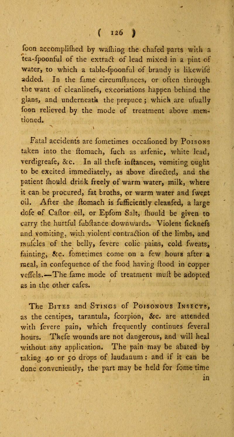 foon accomplifhed by wafiiiog the chafed parts with s. tea-fpoonful of the extract of lead mixed in a pint of water, to which a table-fpoonful of brandy is Hkewife added. In the fame circumftances, or often throygh the want of cleanlinefs, excoriations happen behind the glans, and underneath the prepuce ; which are ufually foon relieved by the mode of treatment above men- tioned. Fatal accidents are fometimes occafioned by Poisons taken into the flomach, fuch as arfenic, white lead, verdigreafe, &c. In all thefe inftances, vomiting ought to be excited immediately, as above direded, and the patient fhould drink freely of warm water, milk, where it can be procured, fat broths, or warm water and fwept oil. After the fliomach is fufficiently cleaiafed, a large dofe of Caftor oil, or Epfom Salt, fiiould be given to carry the hurtful fubflance downv/ards. Violent ficknefs and vomiting, with violent contradion of the limbs, and raufcles of the belly, fevere colic pains, cold fweats, fainting, &c. fometimes come on a few hours after a meal, in confeguence of the food having ftood in copper vefTels.—The fame mode of treatment muft be adopted as in the other cafes. The Bites and Stings of Poisonous Insects, as the centipes, tarantula, fcorpion, &c. are attended with fevere pain, which frequently continues feveral hours. Thefe wounds are not dangerous, and will heal without any application. The pain may be abated by taking 40 or 50 drops of laudanum: and if it can be done conveniently, the part may be held for fome time in