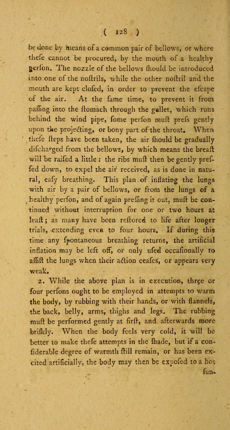 be done by hieans of a common pair of bellows, or where -thefe cannot be procured, by the mouth of a healthy gerfon. The nozzle of the bellows fhould be introduced into one of the noftrils, while the other noftril and the mouth are kept clofed, in order to pFevent the efcape of the air. At the fame time, to prevent it from pailing into the ftomach through the gullet, v/hich runs behind the wind pipe, fome perfon muft prefs gently upon tke projecfling, or bony part of the throat. When thefe fleps have been taken, the air fhould be gradually difcharged from the bellows, by which means the breaft will l3e raifed a little : the ribs mud then be gently pref- fed down, to^expel the air received, as is done in natu- ral, eafy breathing. This plan.of inflating the lungs with air by a pair of bellows, or from the lungs of a healthy perfon, and of again prefflng it out, muft be con- tinued without interruption for one or two hours at leall; as many have been reftored to life after longer trials, -extending evea to four hours. If during this time any fpontaneous breathing returns, the artificial inflation may be left off, or only ufed occafionally to affift the lungs when their adion ceafes, or appears very weak, 2. While the above plan is in execution, thrge or four perfons ought to be employed in attempts to warm the body, by rubbing with their hands, or with flannels, the back, belly, arms, thighs and legs. The rubbing muft be performed gently at lirft, and afterwards more brifldy. When the body feels very cold, it will be better to make thefe attempts in the fiiade, but if a con- fiderable degree of warmth flill remain, or has been ex- cited artificially, the body may then be expofed to a hot fun*