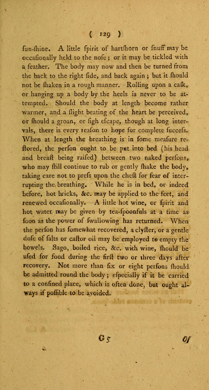 fun-fhme, A little fplrit of hartfhorn or fnuff may be occafionally held to the nofe ; or it may be tickled with a feather. The body may now and then be turned from the back to the right fide, and back again ; but It fhould not be fliaken in a rough manner. Rolling upon a caik, or hanging up a body by the heels is never to be at- tempted. Should the body at length: become rather warmer, and a flight beating of the heart be perceived, or fliould a groan.y or figh efcape, though at long Inter- vals, there is every leafon to hope for complete fuccefs. When at length the breathing is in fome meafure re^ ftored, the perfon ought to be p«t into bed (his head and breaft being raifed) between two naked perfons^. who may ftill continue to rub or gently Ihake the body,, taking care not to prefs upon the chefi for fear of inter- rupting the, breathing. While he is in bed, or indeed before, hot baicks, &c. nsay be applied to the feet, and renewed occafionally. A little hot wine, or fpirit and hot water may be given by tea-fpbonfuls at a time as foot! as the power of fwallowing has returned. When the perfbn has fomewhat recovered, a clyfler, or a gentle dofe of falts or caftor oil may be employed t© empty the bowels. Sago, boiled rice, &c. with wine, Ihould be ufed for food during the firft two or three days after recovery. Not more than fix or eight perfons fhould. be admitted round the body; efpecially if it be carried to a confined place, which is often done, but ought al- ways if poffible to be avoided. Gj- OJ