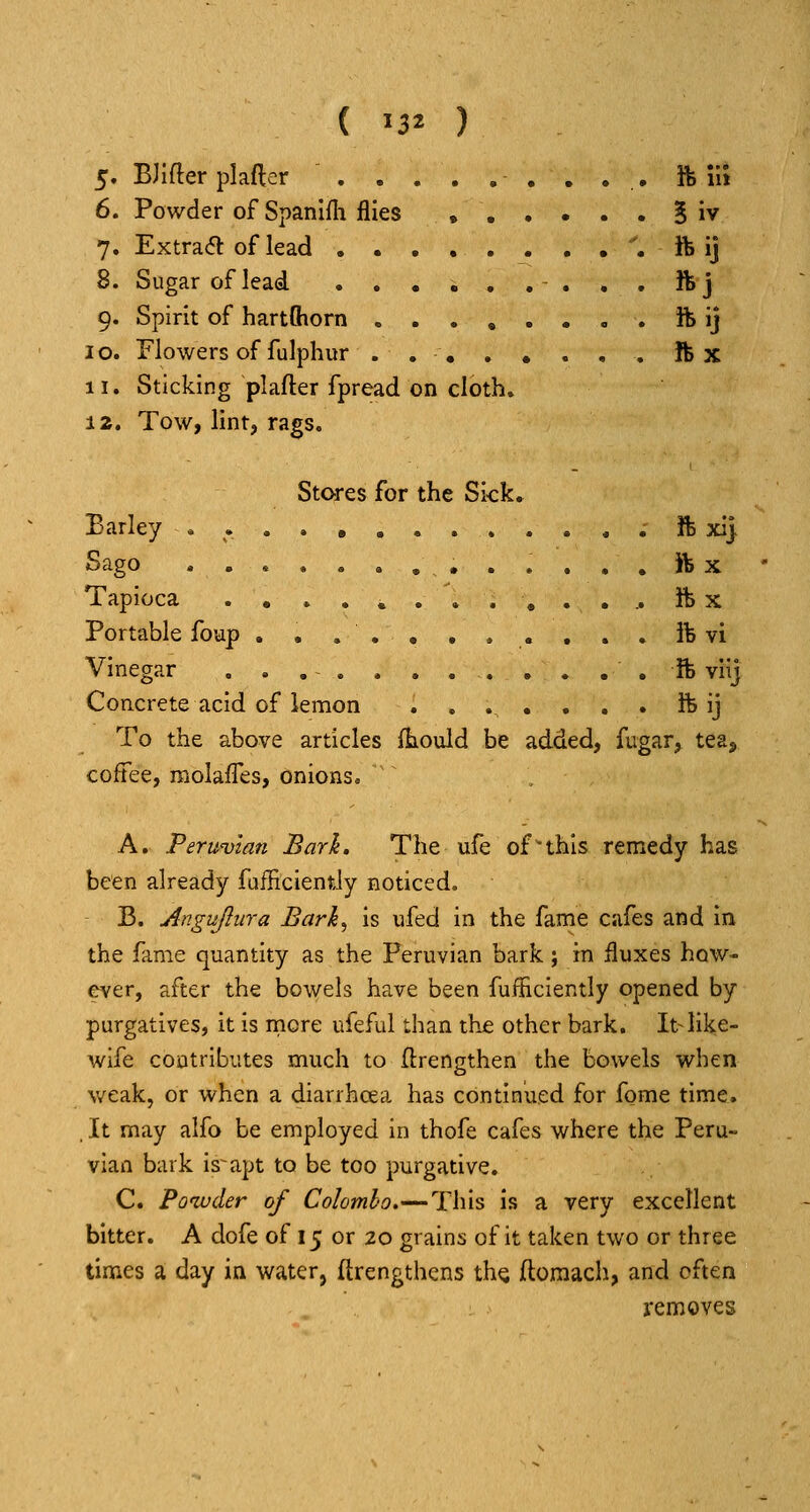 5. BJlfter plafler ft m 6. Powder of Spanifli flies , § iv 7. Extra<5l of lead . ft ij 8. Sugar of lead ft j 9. Spirit of hartftiorn ........ ft ij 10. Flowers of fulphur . ftx 11. Sticking plafter fpread on cloth. 12. Tow, lint, rags. Stores for the Sick. Barley ; ft xi) Sago ft X Tapioca ............. ft x Portable foup . . ... . . . . . . ft vi Vinegar . . ft viij Concrete acid of lemon ....... ft ij To the above articles (hould be added, fugar, tea, coffee, molafles, onions, A. Peruvian Bark. The ufe of this remedy has been already fafficiently noticed. B. Angujlura Barh^ is ufed in the fame cafes and in the fame quantity as the Peruvian bark; in iluxes how- ever, after the bowels have been fufhciently opened by purgatives, it is rncre ufeful than the other bark. It-like- wife contributes much to flrengthen the bowels when weak, or when a diarrhoea has continued for fome time. . It may alfo be employed in thofe cafes where the Peru- vian bark is-apt to be too purgative. C. Powder of Colombo.—This is a very excellent bitter. A dofe of 15 or 20 grains of it taken two or three times a day in water, ftrengthcns th^ ftomach, and often j-emoves
