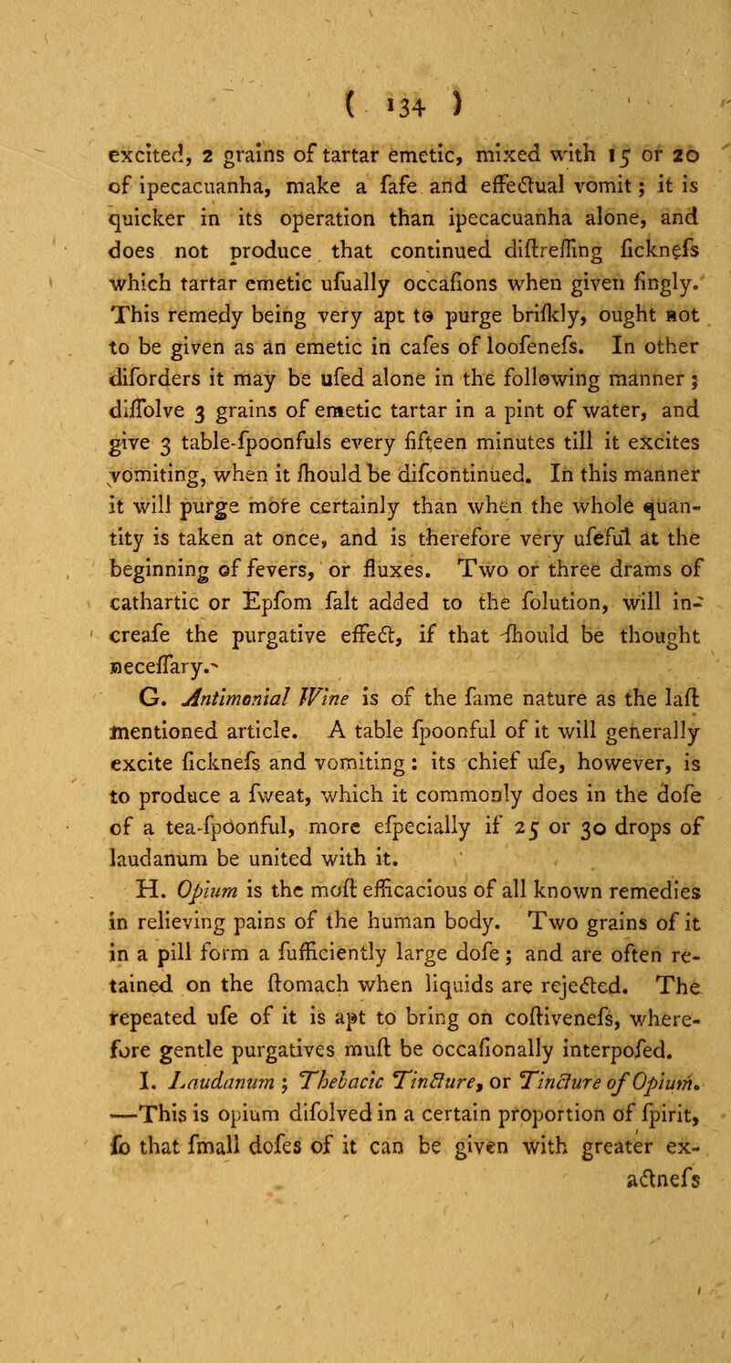 ( >34 ) excited, 2 grains of tartar emetic, mixed with 15 or 20 of ipecacuanha, make a fafe and effedlual vomit; it is quicker in its operation than ipecacuanha alone, and does not produce that continued diftrefling fickn^fs which tartar emetic ufually occafions when given fingly. This remedy being very apt to purge briildy, ought Hot to be given as an emetic in cafes of loofenefs. In other diforders it may be ufed alone in the following manner j diiTolve 3 grains of emetic tartar in a pint of water, and give 3 table-fpoonfuls every fifteen minutes till it excites vomiting, when it ftiould be difcontinued. In this manner it will purge mote cjertainly than when the whole quan« tity is taken at once, and is therefore very ufeful at the beginning of fevers, or fluxes. Two or three drams of cathartic or Epfom fait added to the folution, will in- creafe the purgative effe<5t, if that -ihould be thought BecefTary.- G. jintlmontal Wine is of the fame nature as the laft mentioned article. A table fpoonful of it will generally excite (icknefs and vomiting: its chief ufe, however, is to produce a Aveat, which it commonly does in the dofe of a tea-fpbonful, more efpecially if 25 or 30 drops of laudanum be united with it. H. Opium is the moft efficacious of all known remedies in relieving pains of the human body. Two grains of it in a pill form a fufficiently large dofe; and are often re- tained on the ftornach when liquids are rejected. The repeated ufe of it is apt to bring on coftivenefs, where- fore gentle purgatives muft be occafionally interpofed. I. Laudanum ; Thehactc Tin^ure, or Tincture of Opium, —This is opium difolved in a certain proportion of fpirit, fo that fmall dofes of it can be given with greater ex- adnefs