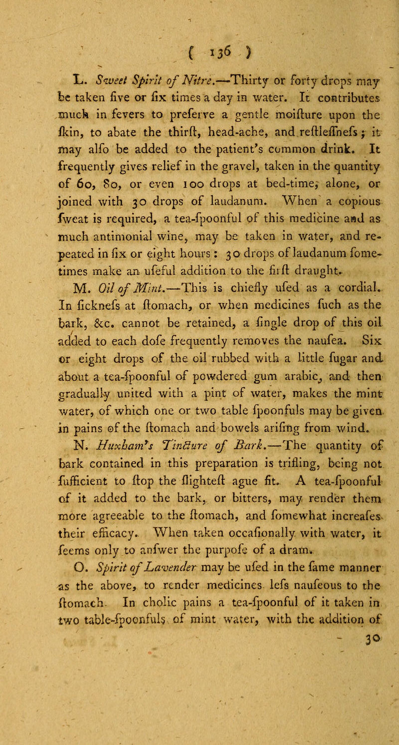 { ^36 ) X.. Stueet Spirit of Nitre,—Thirty or forty drops may be taken five or fix times a day in water. It contributes muck in fevers to preferve a gentle moifture upon the j(kin, to abate the thirft, head-ache, and reftlefihefs; it may alfo be added to the patient's common drink. It frequently gives relief in the gravel, taken in the quantity of 60, 80, or even 100 drops at bed-timej alone, or joined with 30 drops of laudanum. When a copious fweat is required, a tea-fpoonful of this medicine and as much antimonial wine, may be taken in water, and re- peated in fix or eight hours : 30 drops of laudanum fome- times make an ufeful addition to the fiifl draught.. M. Oil of Mint,—This is chiefly ufed as a cordial. In ficknefs at ftomach, or when medicines fuch as the bark, &c. cannot be retained, a fingle drop of this oil. added to each dofe frequently removes the naufea. Six or eight drops of the oil rubbed with a little fugar and about a tea-fpoonful of powdered gum arabic^ and then gradually united with a pint of water, makes the mint water, of which one or two table fpoonfuls may be given, in pains ©f the ftomach and bowels arifitig from wind. N. Huxham*s TirMure of Bark.—The quantity of bark contained in this preparation is trifling, being not fufficient to ftop the flighteft ague fit.. A tea-fpoonful of it added to the bark, or bitters, may rendisr them more agreeable to the ftomach, and fomewhat increafes^ their efficacy. When taken occafionally with water, it feems only to anfwer the purpofe of a dram. O. Spirit of Lavender may be ufed in the fame manner ^s the above, to render medicines lefs naufeous to the ftomach. In cholic pains a tea-fpoonful of it taken in two table-fpoonfuh of mint water, with the addition of - 30
