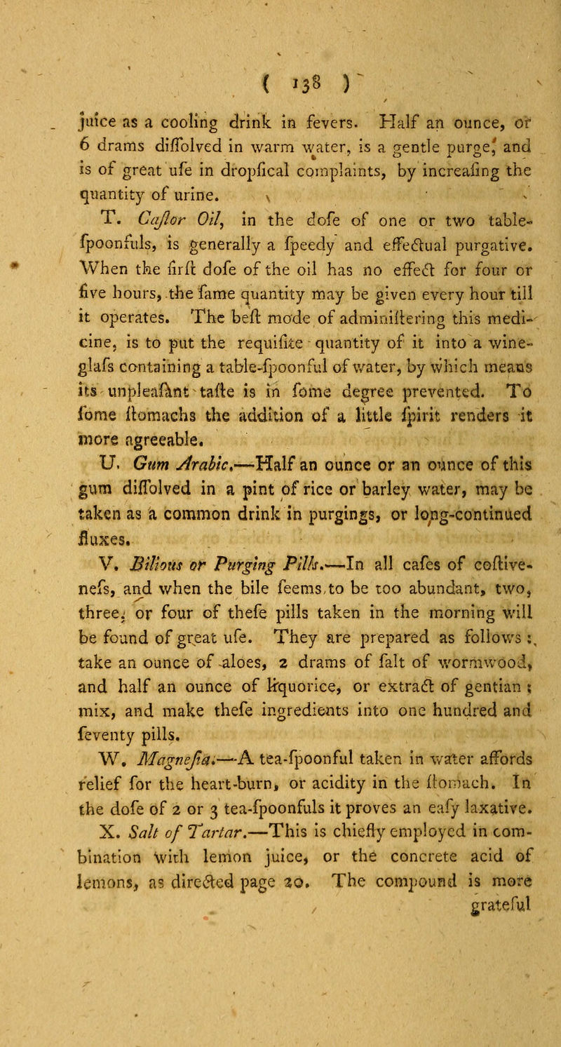 ( '38 )- juice as a cooling drink in fevers. Half an ounce, or 6 drams difrolved in warm water, is a gentle purge,' and is of great ufe in dropfical complaints, by increafing the quantity of urine. \ ^ T. Cajlor Oil, in the dofe of one or two table- fpoonfiils, is generally a fpeedy and eifedlual purgative. When the lirfl dofe of the oil has no effed: for four or five hours, the fame quantity may be given every hour till it operates. The beft mode of adminiiiering this medi- cine, is to put the requifite quantity of it into a wine- glafs containing a table-fpoonfui of v/ater, by which means its unpleafitnt tafte is in fome degree prevented. To forae ilomachs the addition of a little fpirit renders it more agreeable. U. Gum Jrahlc,—Half an ounce or an oiince of this gum diflblved in a pint of rice or barley water, may be taken as a common drink in purgings, or lo;ig-continaed fluxes. V. Bilious or Purging Pilk,—In all cafes of coflive- nefs, and when the bile feems.to be too abundant, two, three: or four of thefe pills taken in the morning will be found of gr^eat ufe. They are prepared as follows:, take an ounce of aloes, 2 drams of fait of wormwood, and half an ounce of kquorice, or extract of gentian ; mix, and make thefe ingredients into one hundred and feventy pills. W, Mcrgnejia.—A tea-fpoonful taken in water affords relief for the heart-burn, or acidity in the flonvdch. In the dofe of 2 or 3 tea-fpoonfuls it proves an eafy lax?itive. X. Salt of Tartar.—This is chiefly employed in com- bination \vith lemon juice, or the concrete acid of lemons, as dircil^ed page 20. The compound is more grateful