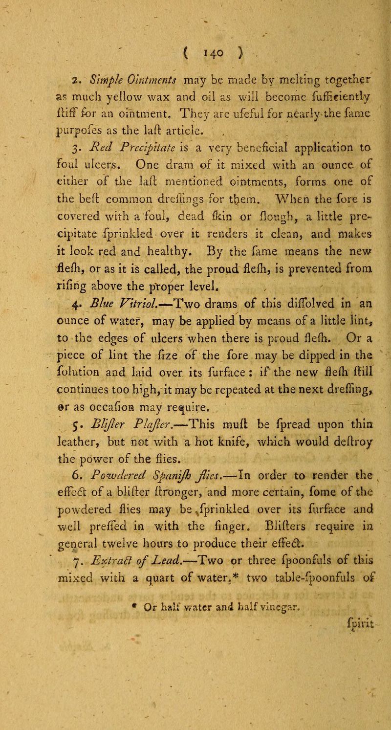 2. Simple Ointments may be made by melting together as much yellow wax and oil as will become fuffieiently IHff for an ointment. They are ufeflil for FiCarly the fame purpofos as the laft article. 3. Red Preaphale is a very beneficial application to foul ulcers. One dram of it mixed with an ounce of either of the lail mentioned ointments, forms one of the beft common drellings for them. When the fore is covered with a foul, dead fkln or flough, a little pre- cipitate fprinkled over it renders it clean, and makes it look red and healthy. By the fame means the new flefli, or as it is called, the proud ilefli, is prevented froni rifing above the pYoper level. 4. Blue Vitriol.'—'Two drams of this diflblved in an ounce of water, may be applied by means of a little lint, to the edges of ulcers when there is proud flefh. Or a piece of lint the fize of the fore may be dipped in the folutlon and laid over its furfiice : if the new flefti (HU continues too high, it may be repeated at the next drefling, or as occafioa may rei^uire. 5. Bllfcer Plafur.—This mud be fpread upon thin leather, but not with a hot knife, which would dedroy the power of the flies. 6. Powdet^ed Spanijh Jlles.—In order to render the , efTed: of a blifter flronger, and more certain, feme of the powdered flies may be^fprlnkied over its furfjice and well preffed in with the finger. Bliders rec^uire in general twelve hours to produce their effedl. ']. Extrad of Lead.—Two or three fpoonfuls of this mixed with a quart of water.* two table-fpoonfuls of • Or hftlf v/atcr and half vinegar. fpirit