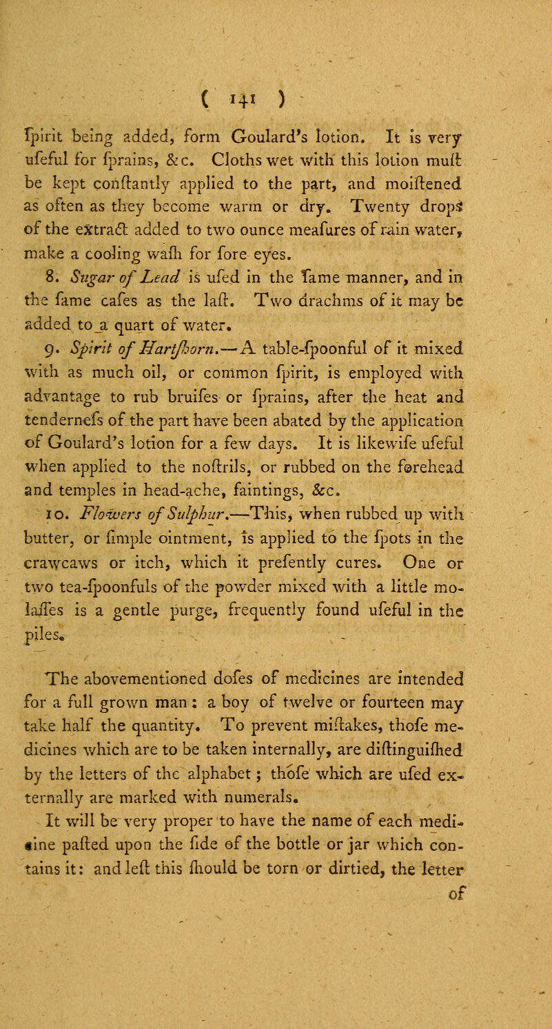 TjDirit being added, form Goulard's lotion. It is very tifeful for fprains, &c. Cloths wet with this lotion mnil be kept conftantly appHed to the part, and moiftened as often as they become v/arm or dry. Twenty drop^ of the extradb added to two ounce meafures of rain water, make a cooling waili for fore eyes. 8. Sugar of Lead is ufed in the Tame manner, and in the fame cafes as the laft. Two drachms of it may be added toji quart of water. 9. Spirit of Hartfiorn.—A table-fpoonfal of it mixed with as much oil, or common fpirit, is employed with advantage to rub bruifes or fprains, after the heat and tendernefs of the part haA'e been abated by the application of Goulard's lotion for a few days. It is likewife ufefa! when applied to the noftrils, or rubbed on the forehead and temples in head-ache, faintings, &c, 10. Flo'wers of Sulphur.—This, when rubbed up with butter, or fmiple ointment, is applied to the fpots in the crawcaws or itch, which it prefently cures. One or two tea-fpoonfuls of the powder mixed with a little mo- laifes is a gentle purge, frec^uently found ufeful in the piles. The abovementioned dofes of medicines are intended for a full grown man; a boy of twelve or fourteen may take half the quantity. To prevent midakes, thofe me- dicines which are to be taken internally, are diftinguifhed by the letters of the alphabet; thofe which are ufed ex- ternally are marked with numerals. It will be very proper to have the name of each medi- tlne palled upon the fide of the bottle or jar which con- tains it: and left this fliould be torn or dirtied, the letter