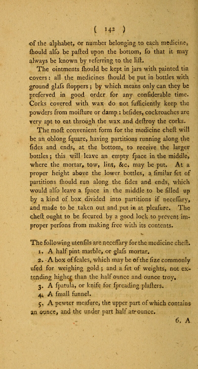 of the alphabet, or number belonging to each medicine, ihould alfo be parted upon the bottom, fo that it may always be known by referring to the lift. The ointments fhould be kept in jars with painted tin covers: all the medicines fhould be put in bottles with ground gUfs ftoppers ; by which means only can they be preferved in good order for any confiderable time. Corks covered with wax do cot fufficiently keep the powders from moifture or damp : befides, cockroaches are very apt to eat through the wax and deftroy the corks. The moft convenient form for the medicine cheft will be an oblong fquare, having partitions running along the fides and ends, at the bottom, to receive the larger bottles; this will leave an empty fpace in the middle, where the mortar, tow, lint, &c. may be put. At a proper height above the lower bottles, a fimiiar fet of partitions fhould run along the fides and ends, which would alfo leave a fpace in the middle to be filled up by a kind of box divided into partitions if neceffary, and made to be taken out and put in at pleafure. The cheft ought to be fecured by a good lock to prevent; im- proper perfons from making free with its contents. The following utenfils are neceffary for the medicine cheft; 1. A half pint marble, or glafs mortar. 2. -A box of fcales, which may be of the fize commonly ufed for weighing gold; and a fet of weights, not ex- tending highe^ than the half ounce and ounce troy, 3. A fpatula, or knife for fpreading plafters. 4V A fmall funnel. 5. A pewter meafure, the upper part of which contains an ounce, and the under part half announce. 6. A