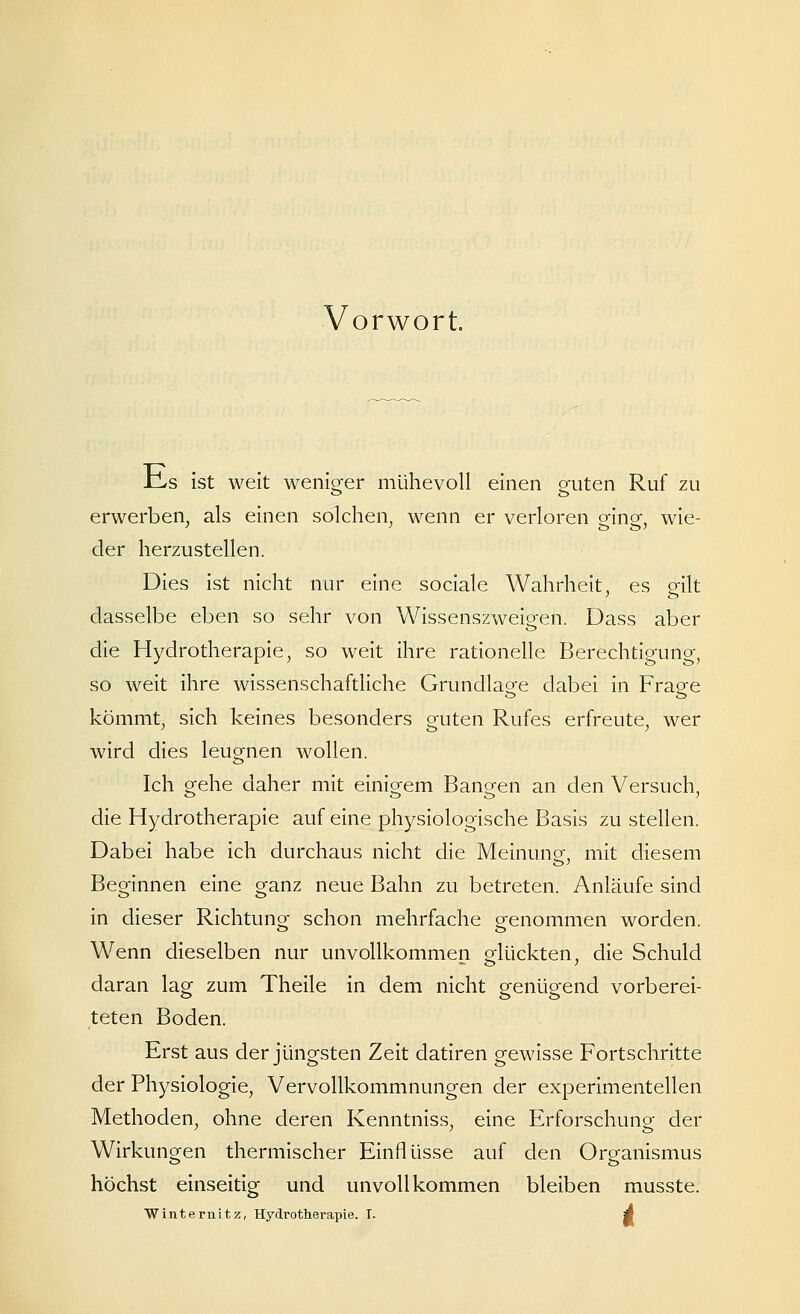 Vorwort. lLs ist weit weniger mühevoll einen ofuten Ruf zu erwerben, als einen solchen, wenn er verloren eine, wie- der herzustellen. Dies ist nicht nur eine sociale Wahrheit ^ es gilt dasselbe eben so sehr von Wissenszweigen. Dass aber die Hydrotherapie, so weit ihre rationelle Berechtigung, so weit ihre wissenschaftliche Grundlage dabei in Frage kömmt, sich keines besonders guten Rufes erfreute, wer wird dies leugnen wollen. Ich gehe daher mit einigem Bangen an den Versuch, die Hydrotherapie auf eine physiologische Basis zu stellen. Dabei habe ich durchaus nicht die Meinuno- mit diesem ö' Beginnen eine ganz neue Bahn zu betreten. Anläufe sind in dieser Richtung schon mehrfache genommen worden. Wenn dieselben nur unvollkommen glückten, die Schuld daran lag zum Theile in dem nicht genügend vorberei- teten Boden. Erst aus der jüngsten Zeit datiren gewisse Fortschritte der Physiologie, Vervollkommnungen der experimentellen Methoden, ohne deren Kenntniss, eine Erforschung der Wirkungen thermischer Einflüsse auf den Organismus höchst einseitig und unvollkommen bleiben musste.