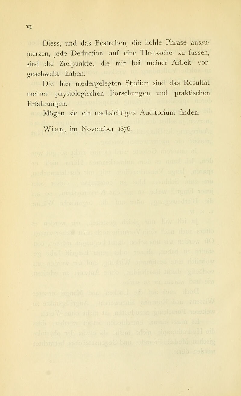 Diess, und das Bestreben, die hohle Phrase auszu- merzen, jede Deduction auf eine Thatsache zu fussen, sind die Zielpunkte, die mir bei meiner Arbeit vor- geschwebt haben. Die hier niedergelegten Studien sind das Resultat meiner physiologischen Forschungen und praktischen Erfahrungen. Möeen sie ein nachsichtio^es Auditorium fmden. Wien, im November 1876.