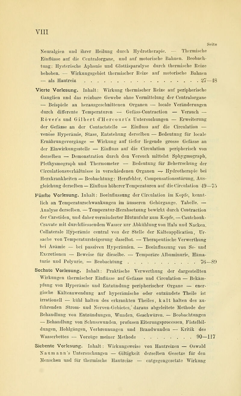 Seite Neuralgien und ihrer Heilung durch Hydrotherapie. — Thermische Einflüsse auf die Centralorgane, und auf motorische Bahnen. Beobach- tung: Hysterische Aphonie und Glottisparalyse durch thermische Eeize behoben, — Wirkungsgebiet thermischer Reize auf motorische Bahnen — als Hautreiz 27—48 Vierte Vorlesung. Inhalt: Wirkung thermischer Reize auf peripherische Ganglien und das reizbare Gewebe ohne Vermittelung der Centralorgane — Beispiele an herausgeschnittenen Organen — locale Veränderungen durch differente Temperaturen — Gefäss-Contraction — Versuch — Röver's und Gilbert d'Hercourt's Untersuchungen — Erweiterung der Gefässe an der Contactstelle — Einfluss auf die Circulation — venöse Hyperämie, Stase, Entstehung derselben — Bedeutung für locale Ernährungsvorgänge — Wirkung auf tiefer liegende grosse Gefässe an der Einwirkungsstelle — Einfluss auf die Circulation peripherisch von derselben — Demonstration durch den Versuch mittelst Sphygmograph, Plethysmograph und Thermometer — Bedeutung für Beherrschung der Circulatiousverhältnisse in verschiedenen Organen -^ Hydrotherapie bei Herzkrankheiten — Beobachtung: Herzfehler, Compensationsstörung, Aus- gleichung derselben — Einfluss höherer Temperaturen auf die Circulation 49—75 Fünfte Vorlesung. Inhalt: Beeinflussung der Circulation im Kopfe, kennt- lich an Temperaturschwankungen im äusseren Gehörgange. Tabelle. — Analyse derselben. — Temperatur-Herabsetzung bewirkt durch Contraction der Carotiden, und daher verminderter Blutzufuhr zum Kojjfe. — Cautchouk- Cravate mit durchfliessendemWasser zur xibkühlung von Hals und Nacken, CoUaterale Hyperämie central von der Stelle der Kälteapplication, Ur- sache von Temperatursteigerung daselbst. — Therapeutische Verwerthung bei Anämie — bei passiven Hyperämien. — Beeinflussung von Se- und Excretionen — Beweise für dieselbe. — Temporäre Albuminurie, Häma- turie und Polyurie, — Beobachtung 76—89 Sechste Vorlesung. Inhalt: Praktische Verwerthung der dargestellten Wirkungen thermischer Einflüsse auf Gefässe und Circulation — Bekäm- pfung von Hyperämie und Entzündung peripherischer Orgaue — ener- gische Kälteanwendung auf hyperämische oder entzündete Theile ist irrationell — kühl halten des erkrankten Theiles, kalt halten des zu- führenden Strom- und Nerven-Gebietes, daraus abgeleitete Methode der Behandlung von Entzündungen, Wunden, Geschwüren. — Beobachtungen — Behandlung von Schusswunden, profusen Eiterungsprocessen, Fistelbil- dungen, Hohlgängen, Verbrennungen und Brandwunden — Kritik des Wasserbettes — Vorzüge meiner Methode 90—117 Siebente Vorlesung, Inhalt: Wirkungsweise von Hautreizen — Oswald N a u m a n n 's Untersuchungen — Giltigkeit derselben Gesetze für den Menschen und für thermische Hautreize — entgegengesetzte Wirkung