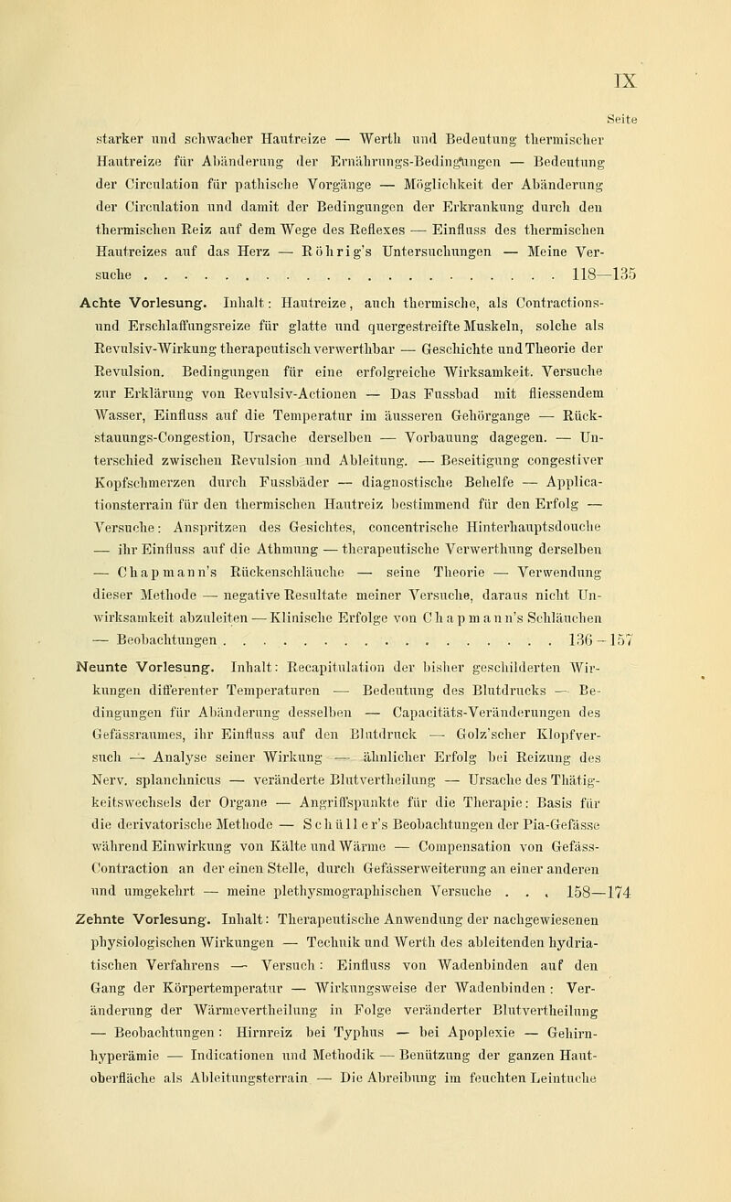 Seite starker imd schwacher Haufxeize — Werth und Bedeutung thermischer Hautreize für Aliänderuug der Ei'nährungs-Bedingelingen — Bedeutung der Circulation für pathische Vorgänge — Möglichkeit der Abänderung der Circulation und damit der Bedingungen der Erkrankung durch den thermischen Reiz auf dem Wege des Eeflexes — Einfluss des thermischen Hautreizes auf das Herz — Röhrig's Untersuchungen — Meine Ver- suche 118—135 Achte Vorlesung. Inhalt: Hautreize, auch thermische, als Contractions- und Erschlaffungsreize für glatte und quergestreifte Muskeln, solche als Revulsiv-Wirkung therapeutisch verwerthbar — Geschichte und Theorie der Revulsion. Bedingungen für eine erfolgreiche Wirksamkeit. Versuche zur Erkläru.ng von Revulsiv-Actiouen — Das Fussbad mit fliessendem Wasser, Einfluss auf die Temperatur im äusseren Gehörgange — Rück- stauungs-Congestion, Ursache derselben — Vorbauung dagegen. — Un- terschied zwischen Revulsion i;nd Ableitung. — Beseitigung congestiver Kopfschmerzen durch Fussbäder — diagnostische Behelfe — Applica- tionsterrain für den thermischen Hautreiz bestimmend für den Erfolg — Versuche: Anspritzen des Gesichtes, concentrische Hinterhauptsdouche — ihr Einfluss auf die Athmung — therapeutische Verwerthung derselben — Chapmann's Rückenschlänche — seine Theorie — Verwendung dieser Methode — negative Resultate meiner Versuche, daraus nicht Un- wirksamkeit abzuleiten — Klinische Erfolge von C h a p m a n n's Schläuchen — Beobachtungen 136-157 Neunte Vorlesung. Inhalt: Recapitulation der bisher geschilderten Wir- kungen diöerenter Temperaturen — Bedeutung des Blutdrucks — Be- dingungen für Abänderung desselben — Capacitäts-Verändeningen des Gefässraumes, ihr Einfluss auf den Blutdruck •— Golz'scher Klopf ver- such -^ Analyse seiner Wirkung ■— ähnlicher Erfolg bei Reizung des Nerv, splanchnicus — veränderte Elutvertheilung — Ursache des Thätig- keitswechsels der Organe — Angrifl'spunkte für die Therapie: Basis für die derivatorische Methode — Schälle r's Beobachtungen der Pia-Gefässe während Einwirkung von Kälte und Wärme — Compensation von Gefäss- Contraction an der einen Stelle, durch Gefässerweiterung an einer anderen und umgekehrt — meine plethysmographischen Versuche . . , 158—174 Zehnte Vorlesung. Inhalt: Therapeutische Anwendung der nachgewiesenen physiologischen Wirkungen — Technik und Werth des ableitenden hydria- tischen Verfahrens — Versuch: Einfluss von Wadenbinden auf den Gang der Körpertemperatur — Wirkungsweise der Wadenbinden : Ver- änderung der Wärmevertheilung in Folge veränderter Elutvertheilung — Beobachtungen: Hirnreiz bei Typhus — bei Apoplexie — Gehirn- hyperämie — Indicationen und Methodik — Benützung der ganzen Haut- oberfläche als Ableitungsterrain — Die Abreibung im feuchten Leintuche