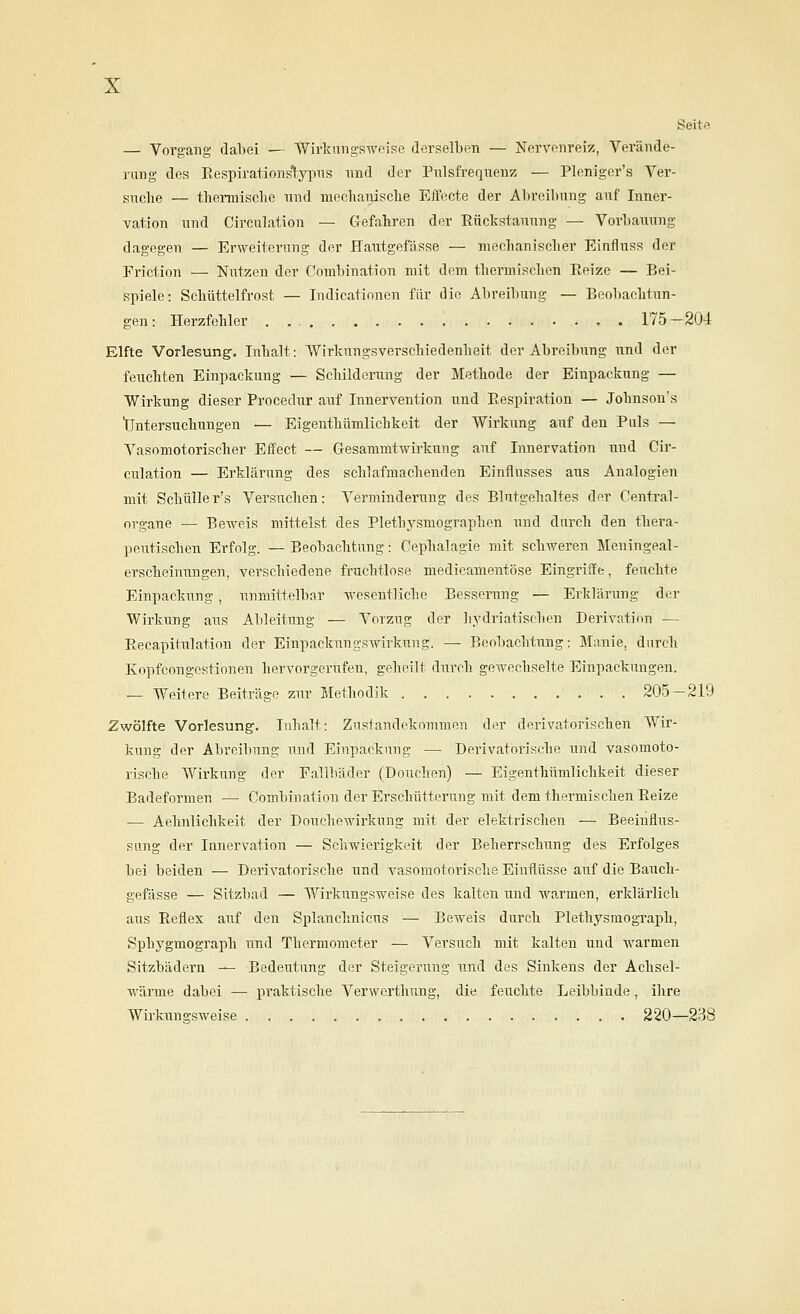 Seite — Vorgang dabei — Wirknngswfise derselben — Nervenreiz, Verände- rung des Eespirationslypus nnd der Pulsfrequenz — Pleniger's Ver- suche — tlieiTuisclie und niecliaiiisclie Effecte der Abreibung auf Inner- vation und Circulation — Gefahren der Rückstanung — Vorbauung dagegen — Erweiterung der Hautgefässe — mechanischer Einfluss der Friction — Niitzen der Combination mit dem thermischen Eeize — Bei- spiele: Schüttelfrost — ludicatinnen für die Abreibung — Booliachtun- gen: Herzfehler 175-204 Elfte Vorlesung. Inhalt: Wirkungsverschiedenheit der Abreibung und der feuchten Einpackung — Scliilderung der Methode der Einpackung — Wirkung dieser Procedur auf Innervention und Eespiration — Johnsou's Untersuchungen — Eigenthümlichkeit der Wirkung auf den Puls — Vasomotorischer Effect — Gesammtwirkung auf Innervation und Cir- culation — Erklärung des schlafmachenden Einflusses aus Analogien mit Schüller's Versuchen: Verminderung des Blutgehaltes der Central- organe — Be-weis mittelst des Plethysmographen und durch den thera- peutischen Erfolg. — Beobachtung: Cephalagie mit schweren Meuingeal- erscheinungen, verschiedene fruchtlose medicamentöse Eingriffe, feuchte Einpackung , unmittelbar wesentliche Besserung — Erklärung der Wirkung aus Ableitung — Vorzug der hj'driatischen Derivation — Recapitulation der Einpackungswirkung. — Beobachtung: Manie, durch Kopfcongcstionen hervorgerufen, geheilt durch gewechselte Einpackungen. — Weitere Beiträge zur Methodik 205—219 Zwölfte Vorlesung. Inhalt: Zustandekommen der derivatorischen Wir- kung der Abreibung und Einpackung — Derivatorische und vasomoto- rische Wirkung der Fallbäder (Douchen) — Eigenthümlichkeit dieser Badeformen — Combination der Erschütterung mit dem thermischen Eeize — Aehnlichkeit der Douchewirkung mit der elektrischen — Beeinflus- sung der Innervation — Schwierigkeit der Beherrschung des Erfolges bei beiden — Derivatorische iind vasomotorische Einflüsse auf die Bauch- gefässe — Sitzbad — Wirkungsweise des kalten und Avarmen, erklärlich aus Reflex auf den Splanchnicus — Beweis durch Plethysmograph, Sphygmograph nnd Thermometer — Versuch mit kalten und warmen Sitzbädern — Bedeutung der Steigerung und des Sinkens der Achsel- wärme dabei — praktische Verwerthung, die feuchte Leibbinde, ihre Wirkungsweise 220—238