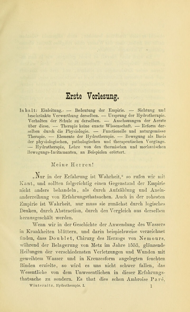 Erste Vorlesung, Inhalt: Einleitung.» — Bedeutung der Empirie. — Sichtung und beschränkte Verwerthung derselben. — Ursprung der Hydrotherapie. Verhalten der Schule zu derselben. — Anschauungen der Aerzte über diese. — Therapie keine exacte Wissenschaft. — Reform der- selben durch die Physiologie. — Functionelle und naturgemässe Therapie. — Elemente der Hydrotherapie. — Bewegung als Basis der physiologischen, pathologischen und therapeutischen Vorgänge. — Hydrotherapie, Lehre von den thermischen und mechanischen Bewegungs-Incitamenten, an Beispielen erörtert. Meine Herren! „JNur in der Erfahrung ist Wahrheit, so rufen wir mit Kant, lind sollten folgerichtig einen Gregenstand der Empirie nicht anders behandeln, als durch Aufzählung und Anein- anderreihung von Erfahrungsthatsachen. Auch in der rohesten Empirie ist Wahrheit, nur muss sie zunächst durch logisches Denken, durch Abstraction, durch den Vergleich aus derselben herausgeschält werden. Wenn wir in der Geschichte der Anwendung des Wassers in Krankheiten blättern, und darin beispielsweise verzeichnet finden, dass Doublet, Chirurg des Herzogs von Nemours, während der Belagerung von Metz im Jahre 1553, glänzende Heilungen der verschiedensten Verletzungen und Wunden mit geweihtem Wasser und in Kreuzesform angelegten feuchten Binden erzielte, so wird es uns nicht schwer fallen, das Wesentliche von dem Unwesentlichen in dieser Erfahrungs- thatsache zu sondern. Es that dies schon Ambroise Pare,