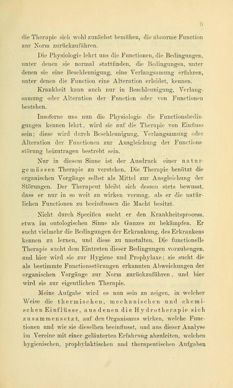 die Therapie sicli wohl zunächst bemühen, die abnorme Function zur Norm izurückzuführen. Die Physiologie lehrt uns die Functionen, die Bedingungen, unter denen sie normal stattfinden, die Bedingungen, unter denen sie eine Beschleunigung, eine Verlangsamung erfahren, unter deneii die Function eine Alteration, erleidet, kennen. Krankheit kann auch nur in Beschleunigung, Verlang- samung oder Alteration der Function oder von Functionen bestehen. Lisoferne uns nun die Physiologie die Functionsbedin- gungen kennen lehrt, wird sie auf die Therapie von Einfluss sein; diese wird durch Beschleunigung, Verlangsamung oder Alteration der Functionen zur Ausgleichung der Functions- Störung beizutragen bestrebt sein. Nur in diesem Sinne ist der Ausdruck einer natur- gemässen Therapie zu verstehen. Die Therapie benützt die organischen Vorgänge selbst als Mittel zur Ausgleichung der Störungen. Der Therapeut bleibt sich dessen stets bewusst, dass er nur in so weit zu wirken vermag, als er die natür- lichen Functionen zu beeinflussen die Macht besitzt. Nicht durch Specifica sucht er den Krankheitsprocess, etwa im ontologischen Sinne als Granzes zu bekämpfen. Er sucht vielmehr die Bedingungen der Erkrankung, des Erkrankens kennen zu lernen, und diese zu umstalten. Die functionelle Therapie sucht dem Eintreten dieser Bedingungen vorzubeugen, und hier wird sie zur Hygiene und Prophylaxe; sie sucht die als bestimmte Functionsstörungen erkannten Abweichungen der organischen Vorgänge zur Norm zurückzuführen, und hier wird sie zur eigentlichen Therapie. Meine Aufgabe wird es nun sein zu zeigen, in welcher Weise die thermischen, mechanischen und chemi- schen Einflüsse, aus denen die Hydrotherapie sich zusammensetzt, auf den Organismus wirken, welche Func- tionen und wie sie dieselben beeinflusst, und aus dieser Analyse im Vereine mit einer geläuterten Erfahrung abzuleiten, welchen hygienischen, prophylaktischen und therapeutischen Aufgaben