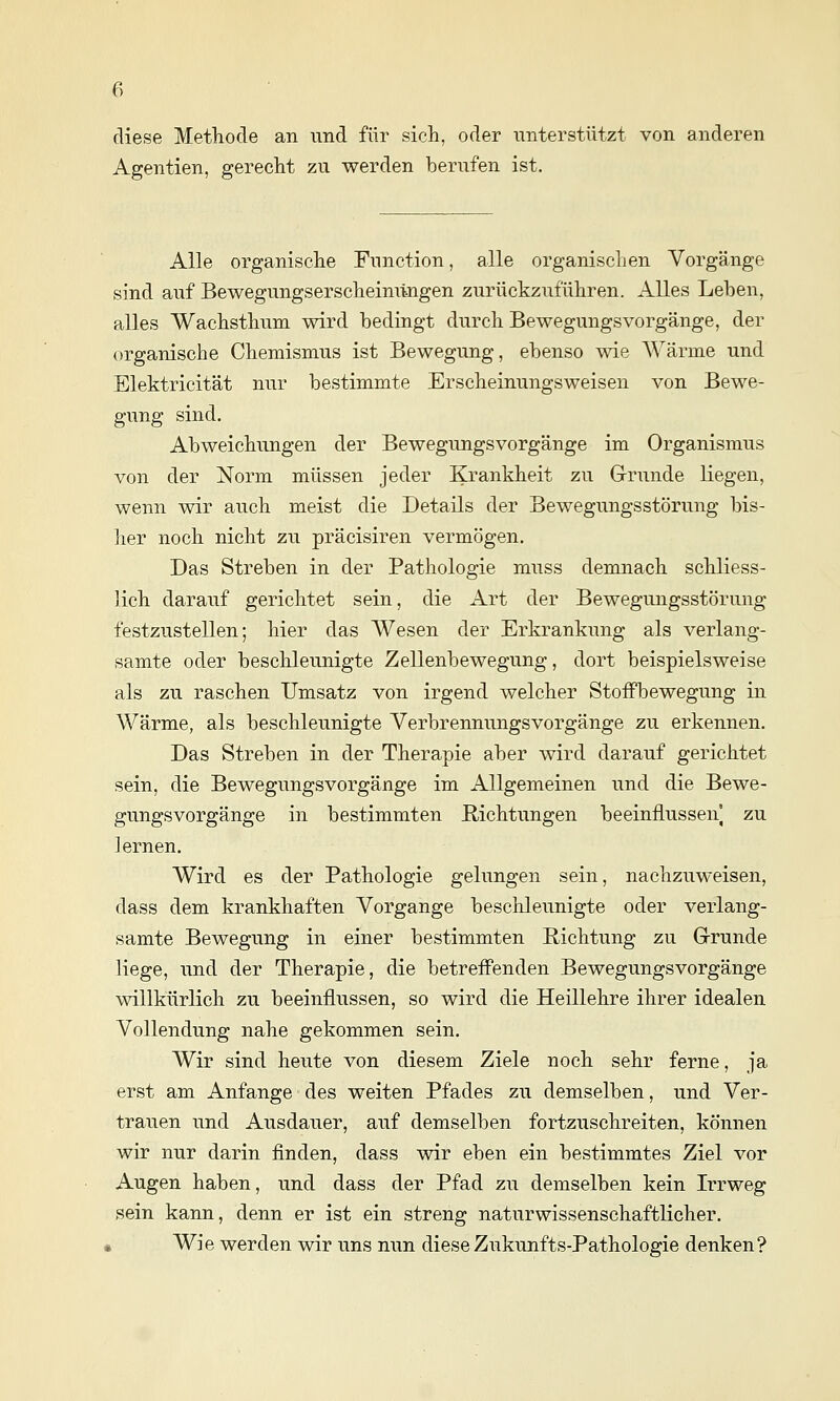 diese Methode an und für sich, oder unterstützt von anderen Agentien, gerecht zu werden berufen ist. Alle organische Function, alle organischen Vorgänge sind auf Bewegungserscheimingen zurückzuführen. Alles Leben, alles Wachsthum wird bedingt durch Bewegungsvorgänge, der organische Chemismus ist Bewegung, ebenso wie AVärme und Elektricität nur bestimmte Erscheinungsweisen von Bewe- gung sind. Abweichungen der Bewegungsvorgänge im Organismus von der Norm müssen jeder Krankheit zu G-runde liegen, wenn wir auch meist die Details der Bewegungsstörung bis- her noch nicht zu präcisiren vermögen. Das Streben in der Pathologie muss demnach schliess- lich darauf gerichtet sein, die Art der Bewegungsstörung festzustellen; hier das Wesen der Erkrankung als verlang- samte oder beschleunigte Zellenbewegung, dort beispielsweise als zu raschen Umsatz von irgend welcher Stoffbewegung in Wärme, als beschleunigte Verbrennungsvorgänge zu erkennen. Das Streben in der Therapie aber wird darauf gerichtet sein, die Bewegungsvorgänge im Allgemeinen und die Bewe- gungsvorgänge in bestimmten Richtungen beeinflussen zu lernen. Wird es der Pathologie gelungen sein, nachzuweisen, dass dem krankhaften Vorgange beschleunigte oder verlang- samte Bewegung in einer bestimmten Richtung zu Grrunde liege, und der Therapie, die betreffenden Bewegungsvorgänge willkürlich zu beeinflussen, so wird die Heillehre ihrer idealen Vollendung nahe gekommen sein. Wir sind heute von diesem Ziele noch sehr ferne, ja erst am Anfange des weiten Pfades zu demselben, und Ver- trauen und Ausdauer, auf demselben fortzuschreiten, können wir nur darin finden, dass wir eben ein bestimmtes Ziel vor Augen haben, und dass der Pfad zu demselben kein Irrweg sein kann, denn er ist ein streng naturwissenschaftlicher. , Wie werden wir uns nun diese Zukunfts-Pathologie denken?