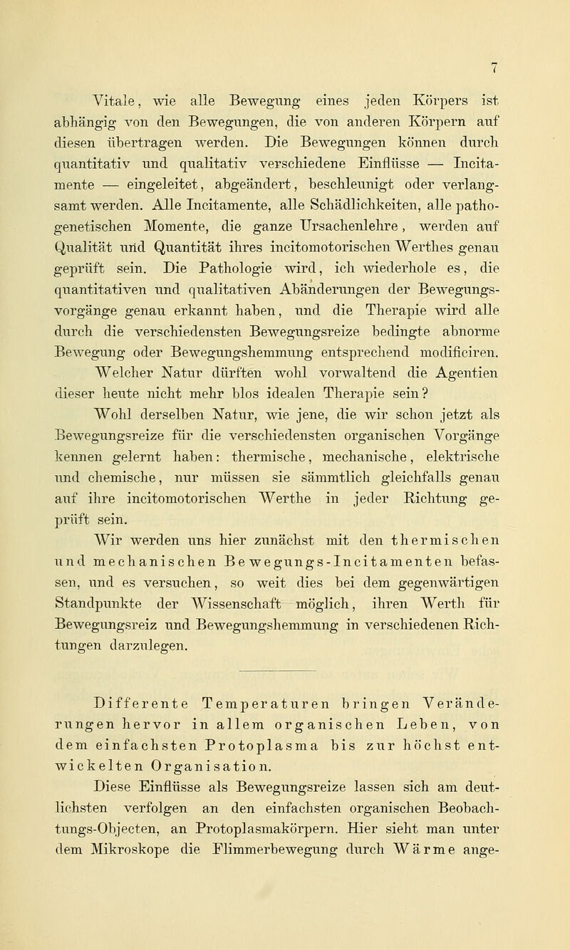 Vitale, wie alle Bewegung eines jeden Körpers ist abhängig von den Bewegungen, die von anderen Körpern auf diesen übertragen werden. Die Bewegungen können durch quantitativ und qualitativ verschiedene Einflüsse — Incita- mente — eingeleitet, abgeändert, beschleunigt oder verlang- samt werden. Alle Incitamente, alle Schädlichkeiten, alle patho- genetischen Momente, die ganze Ursachenlehre, werden auf Qualität urid Quantität ihres incitomotorischen Werthes genau geprüft sein. Die Pathologie wird, ich wiederhole es, die quantitativen und qualitativen Abänderungen der Bewegungs- vorgänge genau erkannt haben, und die Therapie wird alle durch die verschiedensten Bewegungsreize bedingte abnorme Bewegung oder Bewegungshemmung entsprechend modificiren. Welcher Natur dürften wohl vorwaltend die Agentien dieser heute nicht mehr blos idealen Therapie sein? Wohl derselben Natur, wie jene, die wir schon jetzt als Bewegungsreize für die verschiedensten organischen Vorgänge kennen gelernt haben; thermische, mechanische, elektrische und chemische, nur müssen sie sämmtlich gleichfalls genau auf ihre incitomotorischen Werthe in jeder Richtung ge- prüft sein. Wir werden uns hier zunächst mit den thermischen und mechanischen Be wegungs-Incitamenten befas- sen, und es versuchen, so weit dies bei dem gegenwärtigen Standpunkte der Wissenschaft möglich, ihren Werth für Bewegungsreiz und Bewegungshemmung in verschiedenen Rich- tungen darzulegen. Differente Temperaturen bringen Verände- rungen hervor in allem organischen Leben, von dem einfachsten Protoplasma bis zur höchst ent- wickelten Organisation. Diese Einflüsse als Bewegungsreize lassen sich am deut- lichsten verfolgen an den einfachsten organischen Beobach- tungs-Objecten, an Protoplasmakörpern. Hier sieht man unter dem Mikroskope die Flimmerbewegung durch Wärme ange-