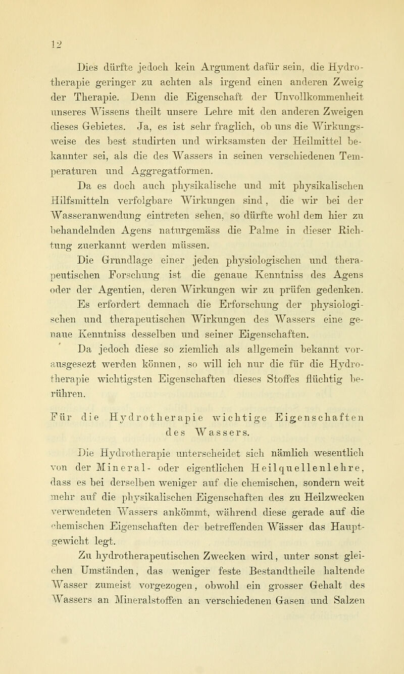 Dies dürfte jedoch kein Argument dafür sein, die Hydro- therapie geringer zu achten als irgend einen anderen Zweig der Therapie. Denn die Eigenschaft der UnvoUkommenheit unseres Wissens theilt unsere Lehre mit den anderen Zweigen dieses Gebietes. Ja, es ist sehr fraglich, ob uns die Wirkungs- weise des best studirten und wirksamsten der Heilmittel be- kannter sei, als die des Wassers in seinen verschiedenen Tem- peraturen und Aggregatformen. Da es doch auch physikalische und mit physikalischen Hilfsmitteln verfolgbare Wirkungen sind, die wir bei der Wasseranwendung eintreten sehen, so dürfte wohl dem hier zu behandelnden Agens naturgemäss die Palme in dieser Dich- tung zuerkannt werden müssen. Die Grrnndlage einer jeden physiologischen und thera- peutischen Forschung ist die genaue Kenntniss des Agens oder der Agentien, deren Wirkungen wir zu prüfen gedenken. Es erfordert demnach die Erforschung der physiologi- schen und therapeutischen Wirkungen des Wassers eine ge- naue Kenntniss desselben und seiner Eigenschaften. Da jedoch diese so ziemlich als allgemein bekannt vor- a,usgesezt werden können, so will ich nur die für die Hydro- therapie wichtigsten Eigenschaften dieses StofPes flüchtig be- rühren. Eür die Hydrotherapie wichtige Eigenschaften des Wassers. Die Hydrotherapie unterscheidet sich nämlich wesentlich von der Mineral- oder eigentlichen Heilquellenlehre, dass es bei derselben weniger auf die chemischen, sondern weit mehr auf die physikalischen Eigenschaften des zu Heilzwecken verwendeten Wassers ankömmt, während diese gerade auf die chemischen Eigenschaften der betreffenden Wässer das Haupt- gewicht legt. Zu hydrotherapeutischen Zwecken wird, unter sonst glei- chen Umständen, das weniger feste Bestandtheile haltende Wasser zumeist vorgezogen, obwohl ein grosser Gehalt des Wassers an MineralstofPen an verschiedenen Gasen und Salzen