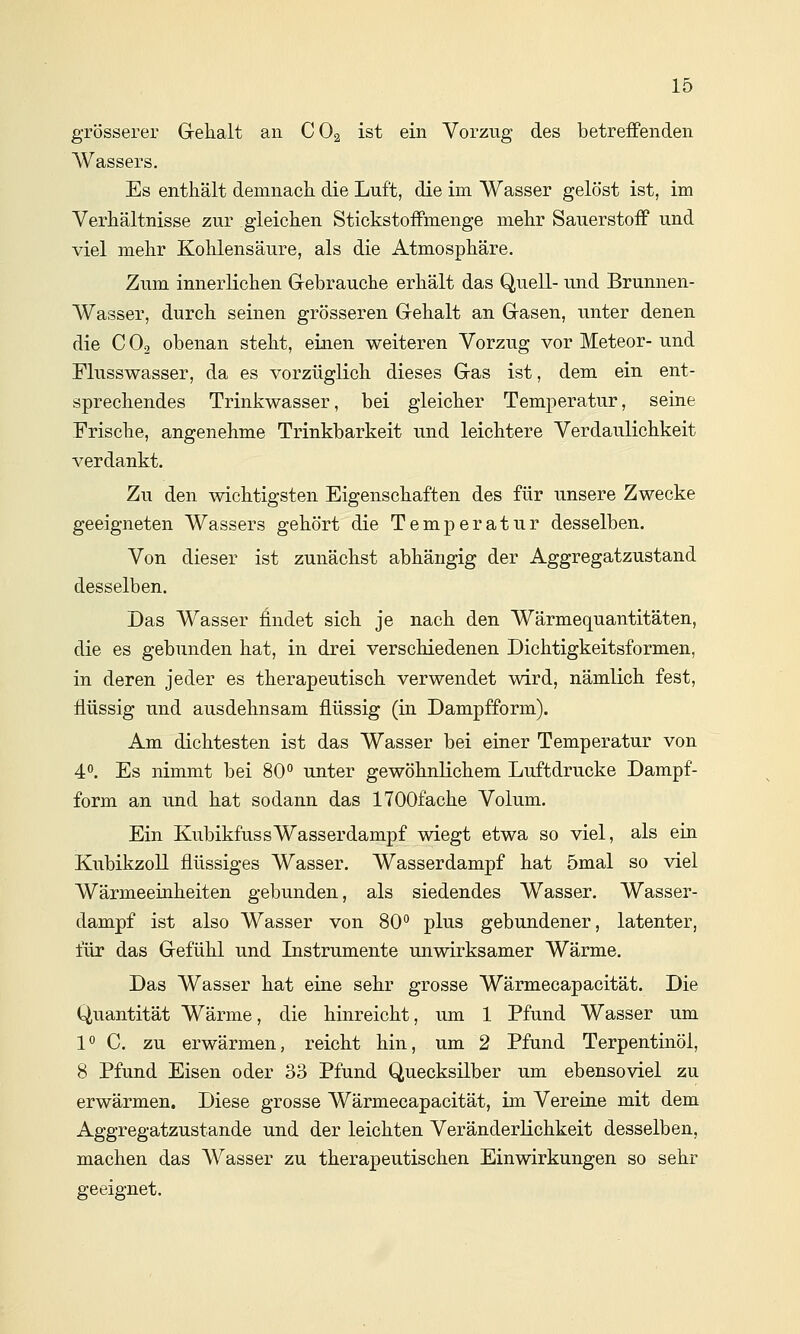 grösserer Gehalt an CO2 ist ein Vorzug des betreffenden Wassers. Es enthält demnach die Luft, die im Wasser gelöst ist, im Verhältnisse zur gleichen Stickstoffmenge mehr Sauerstoff und viel mehr Kohlensäure, als die Atmosphäre. Zum innerlichen Gebrauche erhält das Quell- und Brunnen- Wasser, durch seinen grösseren Gehalt an Gasen, unter denen die C O2 obenan steht, einen weiteren Vorzug vor Meteor- und Flusswasser, da es vorzüglich dieses Gas ist, dem ein ent- sprechendes Trinkwasser, bei gleicher Temperatur, seine Frische, angenehme Trinkbarkeit und leichtere Verdaulichkeit verdankt. Zu den wichtigsten Eigenschaften des für unsere Zwecke geeigneten Wassers gehört die Temperatur desselben. Von dieser ist zunächst abhängig der Aggregatzustand desselben. Das Wasser findet sich je nach den Wärmequantitäten, die es gebunden hat, in drei verschiedenen Dichtigkeitsformen, in deren jeder es therapeutisch verwendet wird, nämlich fest, flüssig und ausdehnsam flüssig (in Dampfform). Am dichtesten ist das Wasser bei einer Temperatur von 4^'. Es nimmt bei 80° unter gewöhnlichem Luftdrucke Dampf- form an und hat sodann das ITOOfache Volum. Ein KubikfussWasserdampf wiegt etwa so viel, als ein Kubikzoll flüssiges Wasser. Wasserdampf hat 5mal so viel Wärmeeinheiten gebunden, als siedendes Wasser. Wasser- dampf ist also Wasser von 80'' plus gebundener, latenter, für das Gefühl und Instrumente unwirksamer Wärme. Das Wasser hat eine sehr grosse Wärmecapacität. Die Quantität Wärme, die hinreicht, um 1 Pfund Wasser um 1^ C. zu erwärmen, reicht hin, um 2 Pfund Terpentinöl, 8 Pfund Eisen oder 33 Pfund Quecksilber um ebensoviel zu erwärmen. Diese grosse Wärmecapacität, im Vereine mit dem Aggregatzustande und der leichten Veränderlichkeit desselben, machen das Wasser zu therapeutischen Einwirkungen so sehr geeignet.