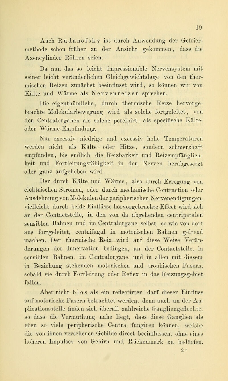 Aiicli ßudanofsky ist durcli Anwendung der Grefrier- metliode schon früher zu der Ansickt gekommen, dass die Axencylinder Röhren seien. Da nun das so leicht impressionable Nervensystem mit seiner leicht veränderlichen Grieichgewichtslage von den ther- mischen Reizen zunächst beeinflusst wird, so können wir von Xälte und Wärme als Nervenreizen sprechen. Die eigenthümliche, durch thermische Reize hervorge- brachte Molekularbewegung wird als solche fortgeleitet, von den Centralorganen als solche percipirt, als specifische Kälte- oder Wärme-Empfindung. Nur excessiv niedrige und excessiv hohe Temperaturen werden nicht als Kälte oder Hitze, sondern schmerzhaft empfunden, bis endlich die Reizbarkeit und Reizempfänglich- keit und Fortleitungsfähigkeit in den Nerven herabgesetzt oder ganz aufgehoben wird. Der durch Kälte und Wärme, also durch Erregung von elektrischen Strömen, oder durch mechanische Contraction oder Ausdehnung von Molekülen der peripherischen Nervenendigungen, vielleicht durch beide Einflüsse hervorgebrachte Effect wird sich an der Contactstelle, in den von da abgehenden centripetalen sensiblen Bahnen und im Ceutralorgane selbst, so wie von dort aus fortgeleitet, centrifugal in motorischen Bahnen geltend machen. Der thermische Reiz wird auf diese Weise Verän- derungen der Innervation bedingen, an der Contactstelle, in sensiblen Bahnen, im Centralorgane, und in allen mit diesem in Beziehung stehenden motorischen und trophischen Fasern, sobald sie durch Fortleitung oder Reflex in das Reizungsgebiet fallen. Aber nicht b 1 o s als ein reflectirter darf dieser Einfluss auf motorische Fasern betrachtet werden, denn auch an der Ap- plicationsstelle finden sich überall zahlreiche Grangliengeflechte, so dass die Yermutliung nahe liegt, dass diese G-anglien als eben so viele peripherische Centra fungiren können, welche die von ihnen versehenen Gebilde direct beeinflussen, ohne eines höheren Impulses von G-ehirn und Rückenmark zu bedürfen. 2*