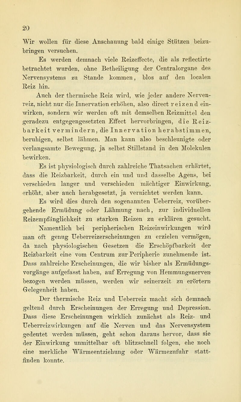 Wir wollen für diese Anschauung bald einige Stützen beizu- bringen versuchen. Es werden demnach viele Reizeffecte, die als reflectirte- betrachtet wurden, ohne Betheiligung der Centralorgane des Nervensystems zu Stande kommen, blos auf den localen Reiz hin. Auch der thermische Reiz wird, wie jeder andere Nerven- reiz, nicht nur die Innervation erhöhen, also direct r eizen d ein- wirken, sondern wir werden oft mit demselben Reizmittel den geradezu entgegengesetzten Effect hervorbringen, die Reiz- barkeit vermindern, die Innervation herabstimmen,, beruhigen, selbst lähmen. Man kann also beschleunigte oder verlangsamte Bewegung, ja selbst Stillstand in den Molekülen bewirken. Es ist physiologisch durch zahlreiche Thatsachen erhärtet,. dass die Reizbarkeit, durch ein und und dasselbe Agens, bei verschieden langer und verschieden mächtiger Einwirkung, erhöht, aber auch herabgesetzt, ja vernichtet werden kann. Es wird dies durch den sogenannten Ueberreiz, vorüber- gehende Ermüdung oder Lähmung nach, zur individuellen Reizempfänglichkeit zu starken Reizen zu erklären gesucht. Namentlich bei peripherischen Reizeinwirkungen wird man oft genug Ueberreizerscheinungen zu erzielen vermögen,, da nach physiologischen Grcsetzen die Erschöpfbarkeit der Reizbarkeit eine vom Centrum zur Peripherie zunehmende ist. Dass zahlreiche Erscheinungen, die wir bisher als Ermüdungs- vorgänge aufgefasst haben, auf Erregung von Hemmungsnerven bezogen werden müssen, werden wir seinerzeit zu erörtern Gelegenheit haben. Der thermische Reiz und Ueberreiz macht sich demnach geltend durch Erscheinungen der Erregung und Depression.. Dass diese Erscheinungen wirklich zunächst als Reiz- und Ueberreizwirkungen auf die Nerven und das Nervensystem gedeutet werden müssen, geht schon daraus hervor, dass sie der Einwirkung unmittelbar oft blitzschnell folgen, ehe noch eine merkliche Wärmeentziehung oder Wärmezufuhr statt- finden konnte.