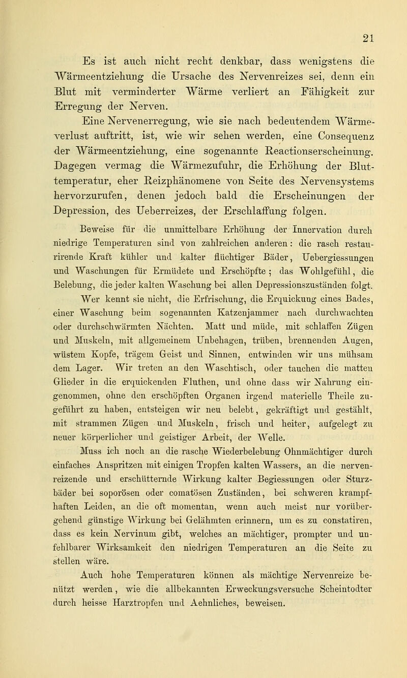 Es ist aucli niclit reclit denkbar, dass wenigstens die IVärmeentziehung die Ursache des Nervenreizes sei, denn ein Blut mit verminderter Wärme verliert an Fähigkeit zur Erregung der Nerven. Eine Nervenerregung, wie sie nach bedeutendem Wärme- verlust auftritt, ist, wie wir sehen werden, eine Consequenz der Wärmeentziehung, eine sogenannte Reactionserscheinung, Dagegen vermag die Wärmezufuhr, die Erhöhung der Blut- temperatur, eher E-eizphänomene von Seite des Nervensystems hervorzurufen, denen jedoch bald die Erscheinungen der Depression, des Ueberreizes, der ErschlaiFung folgen. Beweise für die unmittelbare Erhöhung der Innervation durch niedrige Temperaturen sind von zahlreichen anderen: die rasch restau- rirende Kraft kühler und kalter flüchtiger Bäder, TJebergiessungen und Waschungen für Ermüdete und Erschöpfte ; das Wohlgefühl, die Belebung, die jeder kalten Waschung bei allen Depressionszuständen folgt. Wer kennt sie nicht, die Erfrischung, die Erquickung eines Bades, einer Waschung beim sogenannten Katzenjammer nach durchwachten oder durchschwärmten Nächten. Matt und müde, mit schlaffen Zügen und Muskeln, mit allgemeinem Unbehagen, trüben, brennenden Augen, wüstem Kopfe, trägem Greist und Sinnen, entwinden wir uns mühsam dem Lager. Wir treten an den Waschtisch, oder tauchen die matten GrHeder in die erquickenden Fluthen, und ohne dass wir Nahrung ein- genommen, ohne den erschöpften Organen irgend materielle Theile zu- geführt zu haben, entsteigen wir neu belebt, gekräftigt und gestählt, mit strammen Zügen und Muskeln, frisch und heiter, aufgelegt zu neuer körperlicher und geistiger Arbeit, der Welle. Muss ich noch an die rasche Wiederbelebung Ohnmächtiger durch einfaches Anspritzen mit einigen Tropfen kalten Wassers, an die nerven- reizende und erschütternde Whkung kalter Begiessungen oder Sturz- bäder bei soporösen oder comatösen Zuständen, bei schweren krampf- haften Leiden, an die oft momentan, wenn auch meist nur vorüber- gehend günstige Wh'kung bei Grelähmten erinnern, um es zu constatiren, dass es kein Nervinum gibt, welches an mächtiger, prompter und un- fehlbarer Wirksamkeit den niedrigen Temperaturen an die Seite zu stellen wäre. Auch hohe Temperaturen können als mächtige Nervenreize be- nützt werden, wie die allbekannten Erweckungsversuche Scheintodter durch heisse Harztropfen und Aehnliches, beweisen.