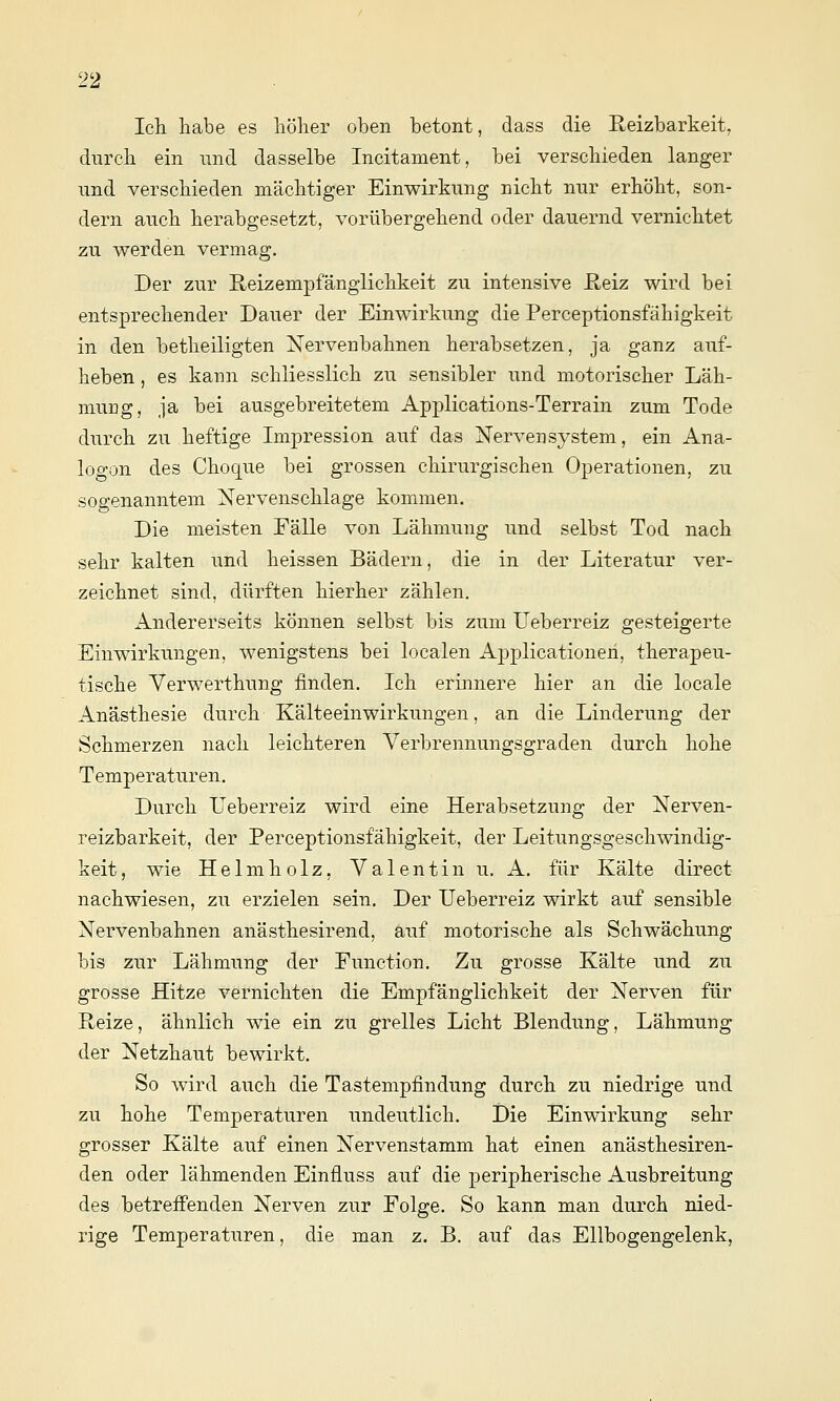 Ich. habe es höher oben betont, dass die Reizbarkeit, durch ein und dasselbe Incitament, bei verschieden langer und verschieden mächtiger Einwirkung nicht nur erhöht, son- dern auch herabgesetzt, vorübergehend oder dauernd vernichtet zu werden vermag. Der zur Reizempfänglichkeit zu intensive E,eiz wird bei entsprechender Dauer der Einwirkung die Perceptionsfähigkeit in den betheiligten Nervenbahnen herabsetzen, ja ganz auf- heben , es kann schliesslich zu sensibler und motorischer Läh- mung, ja bei ausgebreitetem Applications-Terrain zum Tode durch zu heftige Impression auf das Nervensystem, ein Ana- logen des Choque bei grossen chirurgischen Operationen, zu sogenanntem Nervenschlage kommen. Die meisten Fälle von Lähmung und selbst Tod nach sehr kalten und heissen Bädern, die in der Literatur ver- zeichnet sind, dürften hierher zählen. Andererseits können selbst bis zum Ueberreiz gesteigerte Einwirkungen, wenigstens bei localen Applicationen, therapeu- tische Verwerthung finden. Ich erinnere hier an die locale Anästhesie durch Kälteeinwirkungen, an die Linderung der Schmerzen nach leichteren Yerbrennungsgraden durch hohe Temperaturen. Durch Ueberreiz wird eine Herabsetzung der Nerven- reizbarkeit, der Perceptionsfähigkeit, der Leitungsgeschwindig- keit, wie Helm holz, Valentin u. A. für Kälte direct nachwiesen, zu erzielen sein. Der Ueberreiz wirkt auf sensible Nervenbahnen anästhesirend, auf motorische als Schwächung bis zur Lähmung der Function. Zu grosse Kälte und zu grosse Hitze vernichten die Empfänglichkeit der Nerven für Reize, ähnlich wie ein zu grelles Licht Blendung, Lähmung der Netzhaut bewirkt. So wird auch die Tastempfindung durch zu niedrige und zu hohe Temperaturen undeutlich. Die Einwirkung sehr grosser Kälte auf einen Nervenstamm hat einen anästhesiren- den oder lähmenden Einfluss auf die peripherische Ausbreitung des betrefi'enden Nerven zur Folge. So kann man durch nied- rige Temperaturen, die man z. B. auf das Ellbogengelenk,