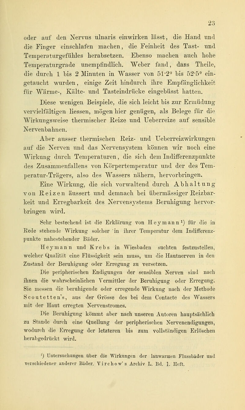 oder auf den Nervus ulnaris einwirken lässt, die Hand und die Finger einschlafen maclien, die Feinheit des Tast- und Temperaturgefühles herabsetzen. Ebenso machen auch hohe Temperaturgrade unempfindlich. Weber fand, dass Theile, die durch 1 bis 2 Minuten in Wasser von 51*2'^ bis 525'' ein- getaucht wurden, einige Zeit hindurch ihre Empfänglichkeit für Wärme-, Kälte- und Tasteindrücke eingebüsst hatten. Diese wenigen Beispiele, die sich leicht bis zur Ermüdung vervielfältigen Hessen, mögen hier genügen, als Belege für die Wirkungsweise thermischer Eeize und TJeberreize auf sensible Nervenbahnen. Aber ausser thermischen Reiz- und UeberreizWirkungen auf die Nerven und das Nervensystem können wir noch eine Wirkung durch Temperaturen, die sich dem Indifferenzpunkte des Zusammenfallens von Körpertemperatur und der des Tem- peratur-Trägers, also des Wassers nähern, hervorbringen. Eine Wirkung, die sich vorwaltend durch Abhaltung von ßeizen äussert und demnach bei übermässiger Reizbar- keit und Erregbarkeit des Nervensystems Beruhigung hervor- bringen wird. Sehr bestechend ist die Erklärung von Hey mann ^) für die in Eede stehende Wirkung solcher in ihrer Temperatur dem Indifferenz- punkte nahestehender Bäder. H e y m a n n und Krebs in Wiesbaden suchten festzustellen, ■welcher Qualität eine Flüssigkeit sein muss, um die Hautnerven in den Zustand der Beruhigung oder Erregung zu versetzen. Die peripherischen Endigungen der sensiblen ]!iTerven sind nach ihnen die wahrscheinlichen Vermittler der Beruhigung oder Erregung. Sie messen die beruhigende oder erregende Wirkung nach der Methode Scoutetten's, aus der Grösse des bei dem Contacte des Wassers mit der Haut erregten Nervenstromes. Die Beruhigung kömmt aber nach unseren Autoren hauptsächlich zu Stande durch eine Q,uellung der peripherischen IsTervenendigungen, wodurch die Erregung der letzteren bis zum vollständigen Erlöschen herabgedrückt wird. ^) Untersucliungeii über die 'Wirkungen der lauwarmen Flussbäder und verschiedener anderer Bäder. Virchow's Archiv L. Bd. 1. Heft.