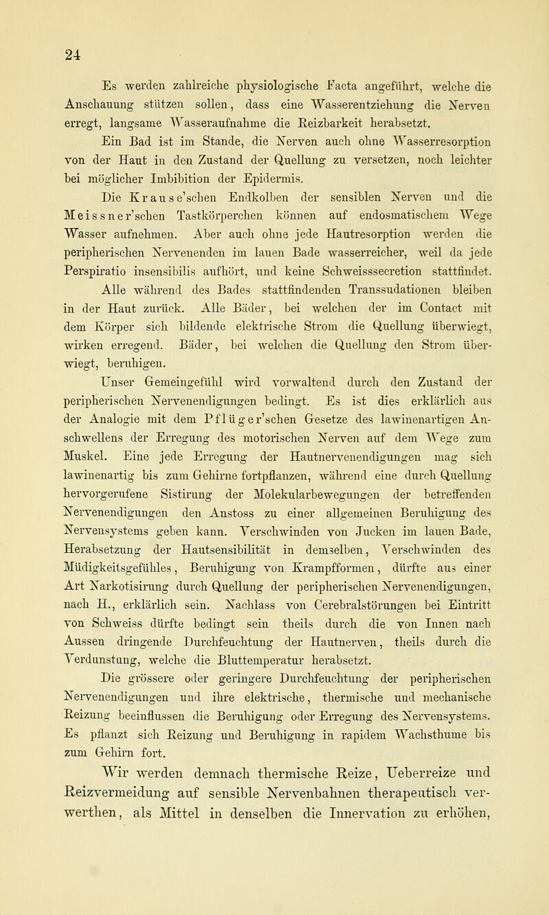 Es werden zahlreiche physiologische Facta angeführt, welche die Anschauung stützen sollen, dass eine Wasserentziehung die Nerven erregt, langsame Wasseraufnahme die Eeizbarkeit herabsetzt. Ein Bad ist im Stande, die Nerven auch ohne Wasserresorption von der Haut in den Zustand der Q,uellung zu versetzen, noch leichter bei möglicher Imbibition der Epidermis. Die Krause'schen Endkolben der sensiblen Nerven und die Meissnersehen Tastkörperchen können auf endosmatischem Wege Wasser aufnehmen. Aber auch ohne jede Hautresorption werden die peripherischen Nervenenden im lauen Bade wasserreicher, weil da jede Perspiratio insensibilis aufhört, und keine Schweisssecretion stattfindet. Alle wälu-end des Bades stattfindenden Transsudationen bleiben in der Haut zurück. Alle Bäder, bei welchen der im Contact mit dem Körper sich bildende elektrische Strom die Quellung überwiegt, wirken erregend. Bäder, bei welchen die Quellung den Strom über- wiegt, beruhigen. Unser Gemeingefühl wird vorwaltend durch den Zustand der peripherischen Nervenendigungen bedingt. Es ist dies erklärlich aus der Analogie mit dem Pflüger'schen Gresetze des lawinenartigen An- schwellens der Erregung des motorischen Nerven auf dem Wege zum Muskel. Eine jede Erregung der Hautnervenendigungen mag sich lawinenartig bis zum Grehirne fortpflanzen, während eine durch Quellung hervorgerufene Sistirung der Molekularbewegungen der betreffenden Nervenendigungen den Anstoss zu einer allgemeinen Beruhigung des Nervensystems geben kann. Yerschwinden von Jucken im lauen Bade, Herabsetzung der Hautsensibilität in demselben, Verschwinden des Müdigkeitsgefühles, Beruhigung von Krampfformen, dürfte aus einer Art Narkotisirung durch Quellung der peripherischen Nervenendigungen, nach H., erklärlich sein. Naclilass von Cerebralstörungen bei Eintritt von Schweiss düi-fte bedingt sein theils durch die von Innen nach Aussen dringende Durchfeuchtung der Hautnerven, theils durch die Yerdunstang, welche die Bluttemperatur herabsetzt. Die grössere oder geringere Durchfeuchtung der peripherischen Nervenendigungen und ihre elektrische, thermische und mechanische Eeizung beeinflussen die Beruliigung oder Erregung des Nervensystems. Es pflanzt sich Eeizung und Beruhigung in rapidem Wachsthume bis zum Gehirn fort. Wir v^erden demnacli ttermisclie Reize, Ueberreize und ßeizvermeidung auf sensible Nervenbabnen therapeutisch ver- werthen, als Mittel in denselben die Innervation zu erhöhen,