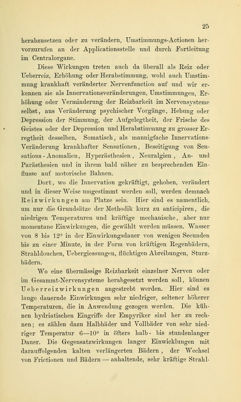 herabzusetzen oder zu verändern, Umstimmungs-Actionen her- vorzurufen an der Applicationsstelle und durch Fortleitung im Centralorgane. Diese Wirkungen treten auch da überall als ßeiz oder Ueberreiz, Erhöhung oder Herabstimmung, wohl auch Umstim- mung krankhaft veränderter Nervenfunction auf und wir er- kennen sie als Innervationsveränderungen, Umstimmungen, Er- höhung oder Verminderung der Reizbarkeit im Nervensysteme selbst, aus Veränderung psychischer Vorgänge, Hebung oder Depression der Stimmung, der Aufgelegtheit, der Frische des Greistes oder der Depression und Herabstimmung zu grosser Er- regtheit desselben. Somatisch, als mannigfache Innervations- Veränderung krankhafter Sensationen, Beseitigung von Sen- sations - Anomalien, Hyperästhesien , Neuralgien , An- und Parästhesien und in ihrem bald näher zu besprechenden Ein- flüsse auf motorische Bahnen. Dort, wo die Innervation gekräftigt, gehoben, verändert und in dieser Weise umgestimmt werden soll, werden demnach Reizwirkungen am Platze sein. Hier sind es namentlich, um nur die Grrundsätze der Methodik kurz zu anticipiren, die niedrigen Temperaturen und kräftige mechanische, aber nur momentane Einwirkungen, die gewählt werden müssen. Wasser von 8 bis 12 in der Einwirkungsdauer von wenigen Secunden bis zu einer Minute, in der Form von kräftigen Regenbädern, Strahldouchen, Uebergiessungen, flüchtigen Abreibungen, Sturz- bädern. Wo eine übermässige Reizbarkeit einzelner Nerven oder im Gresammt-Nervensysteme herabgesetzt werden soll, können Ueberreizwirkungen angestrebt werden. Hier sind es lange dauernde Einwirkungen sehr niedriger, seltener höherer Temperaturen, die in Anwendung gezogen werden. Die küh- nen hydriatischen Eingriffe der Empyriker sind her zu rech- nen; es zählen dazu Halbbäder und Vollbäder von sehr nied- riger Temperatur 6—10 in öfters halb- bis stundenlanger Dauer. Die Gegensatzmrkungen langer Einwicklungen mit darauffolgenden kalten verlängerten Bädern , der Wechsel von Frictionen und Bädern — anhaltende, sehr kräftige Strahl-