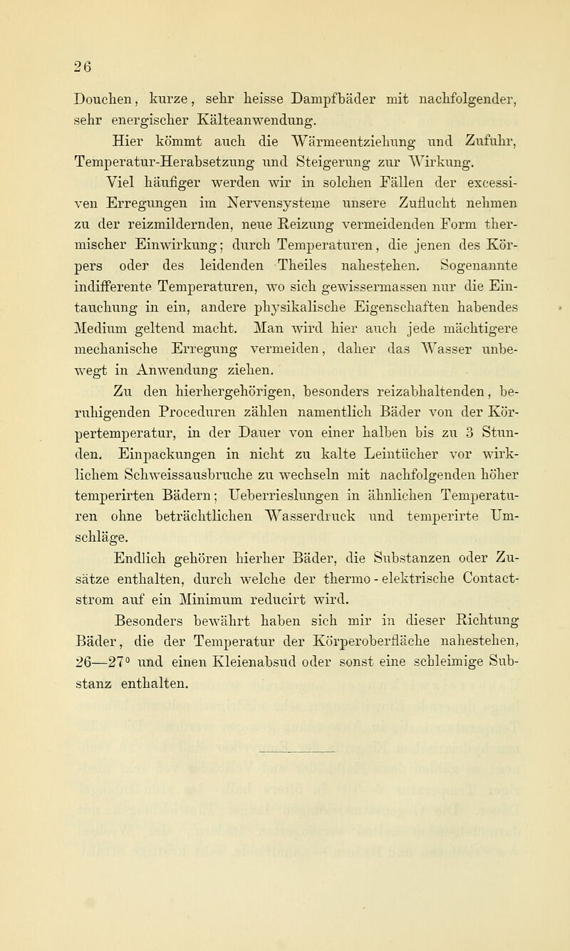 Douclien, kurze, sehr heisse Dampfbäder mit nackfolgender, sehr energischer Kälteanwendung. Hier kömmt auch die Wärmeentziehung und Zufuhr, Temperatur-Herabsetzung und Steigerung zur Wirkung. Viel häufiger werden wir in solchen Fällen der excessi- ven Erregungen im Nervensysteme unsere Zuflucht nehmen zu der reizmildernden, neue Reizung vermeidenden Form ther- mischer Einwirkung; durch Temperaturen, die jenen des Kör- pers oder des leidenden Theiles nahestehen. Sogenannte indifferente Temperaturen, wo sich gewissermassen nur die Ein- tauchung in ein, andere physikalische Eigenschaften habendes Medium geltend macht. Man wird hier auch jede mächtigere mechanische Erregung vermeiden, daher das Wasser unbe- wegt in Anwendung ziehen. Zu den hierhergehörigen, besonders reizabhaltenden, be- ruhigenden Proceduren zählen namentlich Bäder von der Kör- pertemperatur, in der Dauer von einer halben bis zu 3 Stun- den. Einpackungen in nicht zu kalte Leintücher vor wirk- lichem Schweissausbruche zu wechseln mit nachfolgenden höher temperirten Bädern; Ueberrieslungen in ähnlichen Temperatu- ren ohne beträchtlichen Wasserdruck und temperirte Um- schläge. Endlich gehören hierher Bäder, die Substanzen oder Zu- sätze enthalten, durch welche der thermo - elektrische Contact- strom auf ein ]\ünimum reducirt wird. Besonders bewährt haben sich mir in dieser Richtung Bäder, die der Temperatur der Körperoberfläche nahestehen, 2Q—27° und einen Kleienabsud oder sonst eine schleimige Sub- stanz enthalten.