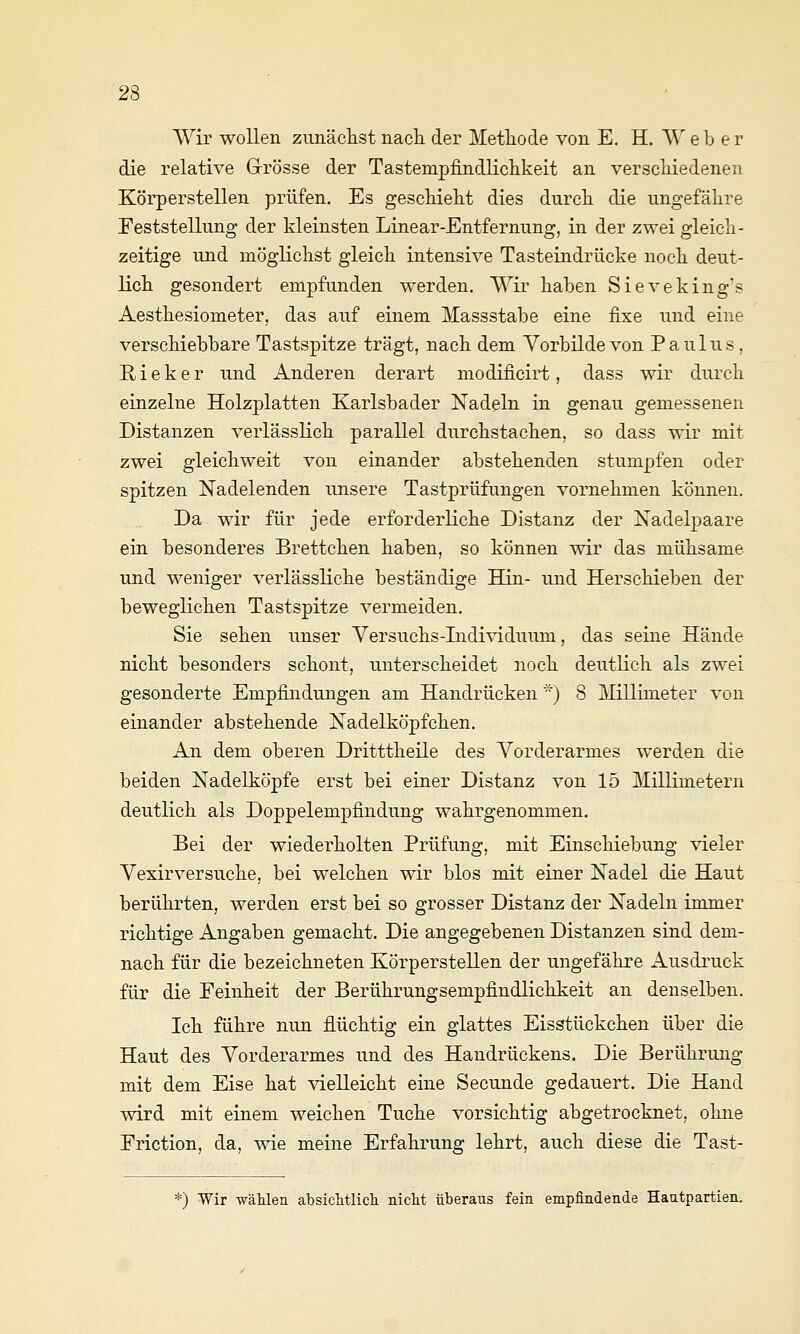 Wir wollen zimäclist nacli der Methode von E. H. W e b e r die relative Grösse der Tastempfindliclikeit an verscMedenen Körperstellen prüfen. Es geschieht dies durch die ungefähre Feststellung der kleinsten Linear-Entfernung, in der zwei gleich- zeitige und möglichst gleich intensive Tasteindrücke noch deut- lich gesondert empfunden werden. Wir haben Sieveking's Aesthesiometer, das auf einem Massstabe eine fixe und eine verschiebbare Tastspitze trägt, nach dem Vorbilde von Paulus, E, i e k e r und Anderen derart modificirt, dass wir durch einzelne Holzplatten Karlsbader Nadeln in genau gemessenen Distanzen verlässlich parallel durchstachen, so dass wir mit zwei gleichweit von einander abstehenden stumpfen oder spitzen Nadelenden unsere Tastprüfungen vornehmen können. Da wir für jede erforderliche Distanz der Nadelpaare ein besonderes Brettchen haben, so können wir das mühsame und weniger verlässliche beständige Hin- und Herschieben der beweglichen Tastspitze vermeiden. Sie sehen unser Versuchs-Lidividuum, das seine Hände nicht besonders schont, unterscheidet noch deutlich als zwei gesonderte Empfindungen am Handrücken ) 8 Millimeter von einander abstehende Nadelköpfchen. An dem oberen Dritttheile des Vorderarmes werden die beiden Nadelköpfe erst bei einer Distanz von 15 Millimetern deutlich als Doppelempfindung wahrgenommen. Bei der wiederholten Prüfung, mit Einschiebung vieler Vexirversuche, bei welchen wir blos mit einer Nadel die Haut berührten, werden erst bei so grosser Distanz der Nadeln immer richtige Angaben gemacht. Die angegebenen Distanzen sind dem- nach für die bezeichneten Körperstellen der ungefähre Ausdruck für die Feinheit der Berührungsempfindlichkeit an denselben. Ich führe nun flüchtig ein glattes Eisstückchen über die Haut des Vorderarmes und des Handrückens. Die Berührung mit dem Eise hat vielleicht eine Secunde gedauert. Die Hand wird mit einem weichen Tuche vorsichtig abgetrocknet, ohne Friction, da, wie meine Erfahrung lehrt, auch diese die Tast- *) Wir T^äMen absiclitlicli nicht überaus fein empfindende Hautpartien.