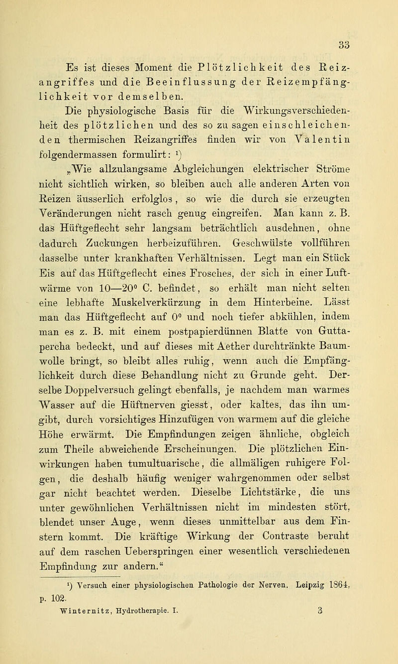 Es ist dieses Moment die Plötzlichkeit des ßeiz- angriffes und die Beeinflussung der ßeizempfäng- lichkeit vor demselben. Die physiologische Basis für die Wirkungsverschieden- heit des plötzlichen und des so zu sagen einschleichen- den thermischen ßeizangriffes finden wir von Valentin folgendermassen formulirt: ^) „Wie allzulangsame Abgleichungen elektrischer Ströme nicht sichtlich wirken, so bleiben auch alle anderen Arten von Reizen äusserlich erfolglos, so wie die durch sie erzeugten Veränderungen nicht rasch genug eingreifen. Man kann z. B. das Hüftgeflecht sehr langsam beträchtlich ausdehnen, ohne dadurch Zuckungen herbeizuführen. Greschwülste vollführen dasselbe unter krankhaften Verhältnissen. Legt man ein Stück Eis auf das Hüftgeflecht eines Frosches, der sich in einer Luft- wärme von 10—20° C. befindet, so erhält man nicht selten eine lebhafte Muskelverkürzung in dem Hinterbeine. Lässt man das Hüftgeflecht auf 0° und noch tiefer abkühlen, indem man es z. B. mit einem postpapierdünnen Blatte von Grutta- percha bedeckt, und auf dieses mit Aether durchtränkte Baum- wolle bringt, so bleibt alles ruhig, wenn auch die Empfäng- lichkeit durch diese Behandlung nicht zu Grunde geht. Der- selbe Doppelversuch gelingt ebenfalls, je nachdem man warmes Wasser auf die Hüftnerven giesst, oder kaltes, das ihn um- gibt, durch vorsichtiges Hinzufügen von warmem auf die gleiche Höhe erwärmt. Die Empfindungen zeigen ähnliche, obgleich zum Theile abweichende Erscheinungen. Die plötzlichen Ein- wirkungen haben tumultuarische, die allmäligen ruhigere Fol- gen, die deshalb häufig weniger wahrgenommen oder selbst gar nicht beachtet werden. Dieselbe Lichtstärke, die uns unter gewöhnlichen Verhältnissen nicht im mindesten stört, blendet unser Auge, wenn dieses unmittelbar aus dem Fin- stern kommt. Die kräftige Wirkung der Contraste beruht auf dem raschen Ueberspringen einer wesentlich verschiedenen Empfindung zur andern. *) Versucli einer physiologischen Pathologie der Nerven. Leipzig 1864, p. 102. ■Winternitz, Hydrotherapie. I. 3