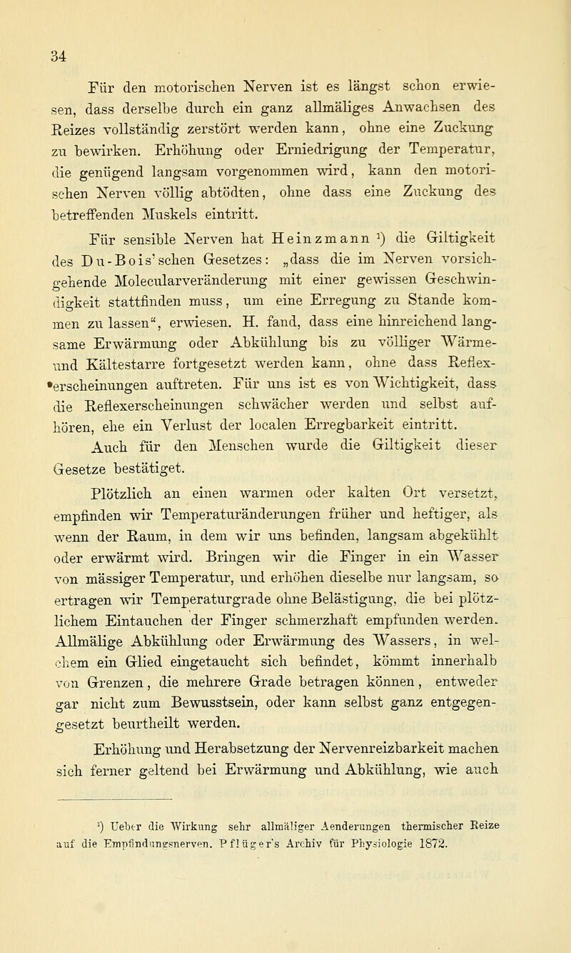 Für den motorisclien Nerven ist es längst sclion erwie- sen, dass derselbe durch ein ganz allmäliges Anwachsen des Reizes vollständig zerstört werden kann, oline eine Zuckung zu bewirken. Erböhung oder Erniedrigung der Temperatur, die genügend langsam vorgenommen wird, kann den motori- scben Nerven völlig abtödten, olme dass eine Zuckung des betreffenden Muskels eintritt. Für sensible Nerven bat Heinzmann ^) die Giltigkeit des Du-Bois'scben Gesetzes: „dass die im Nerven vorsicb- gebende Molecularveränderung mit einer gewissen Gescbwin- digkeit stattfinden muss, um eine Erregung zu Stande kom- men zulassen, erwiesen. H. fand, dass eine binreicbend lang- same Erwärmung oder Abkühlung bis zu völliger Wärme- mid Kältestarre fortgesetzt werden kami, ohne dass Reflex- •erscbeinungen auftreten. Für uns ist es von Wichtigkeit, dass die Reflexerscheinungen schwächer werden und selbst auf- hören, ehe ein Verlust der localen Erregbarkeit eintritt. Auch für den Menschen wurde die Giltigkeit dieser Gesetze bestätiget. Plötzlich an einen warmen oder kalten Ort versetzt, empfinden wir Temperaturänderungen früher und heftiger, als wenn der Raum, in dem wir uns befinden, langsam abgekühlt oder erwärmt wird. Bringen wir die Finger in ein Wasser von massiger Temperatur, und erhöhen dieselbe nur langsam, so ertragen wir Temperaturgrade ohne Belästigung, die bei plötz- lichem Eintauchen der Finger schmerzhaft empfunden werden. Allmälige Abkühlung oder Erwärmung des Wassers, in wel- chem ein Glied eingetaucht sich befindet, kömmt innerhalb von Grenzen, die mehrere Grade betragen können, entweder gar nicht zum Bewusstsein, oder kann selbst ganz entgegen- gesetzt beurtheilt werden. Erhöhung und Herabsetzung der Nervenreizbarkeit machen sich ferner geltend bei Erwärmung und Abkühlung, wie auch ^) Ueber die Wirkung sehr allmäliger Aenderungen tliermisclier Reize auf die Empfindnii^snerven. Pflüger's Archiv für Physiologie 1872.