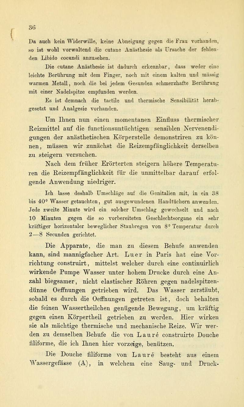 3(5 Da auch, kein Widerwille, keine Abneigung gegen die Frau vorhanden, so ist wohl vorwaltend die cutane Anästhesie als Ursache der fehlen- den Libido coeundi anzusehen. Die cutane Anästhesie ist dadurch erkennbar, dass weder eine leichte Berührung mit dem Finger, noch mit einem kalten und massig warmen Metall, noch die bei jedem Gresunden schmerzhafte Berührung mit einer Nadelspitze empfunden werden. Es ist demnach die tactile und thermische Sensibilität herab- gesetzt uüd Analgesie vorhanden. Um Ihnen nun einen momentanen Einfluss thermischer Reizmittel auf die functionsuntüchtigen sensiblen Nervenendi- gungen der anästhetischen Körperstelle demonstriren zu kön- nen, müssen wir zunächst die E/eizempfänglichkeit derselben zu steigern versuchen. Nach dem früher Erörterten steigern höhere Temperatu- ren die ßeizempfänglichkeit für die unmittelbar darauf erfol- gende Anwendung niedriger. Ich lasse deshalb Umschläge auf die Grenitalien mit, in ein 38 bis 40 Wasser getauchten, gut ausgewundenen Handtüchern anwenden. Jede zweite Minute wh'd ein solcher Umschlag gewechselt und nach 10 Minuten gegen die so vorbereiteten G-eschlechtsorgane ein sehr kräftiger horizontaler beweglicher Staubregen von 8 Temperatur durch 2—8 Secunden gerichtet. Die Apparate, die man zu diesem Behufe anwenden kann, sind mannigfacher Art. Luer in Paris hat eine Vor- richtung construirt, mittelst welcher durch eine continuirlich wirkende Pumpe Wasser unter hohem Drucke durch eine An- zahl biegsamer, nicht elastischer Röhren gegen nadelspitzen- dünne Oeffnungen getrieben wird. Das Wasser zerstäubt, sobald es durch die Oeffnungen getreten ist, doch behalten die feinen Wassertheilchen genügende Bewegung, um kräftig gegen einen Körpertheil getrieben zu werden. Hier wirken sie als mächtige thermische und mechanische Reize. Wir wer- den zu demselben Behufe die von Laure construirte Douche filiforme, die ich Ihnen hier vorzeige, benützen. Die Douche filiforme von Laure besteht aus einem Wassergefässe (A), in welchem eine Saug- und Druck-