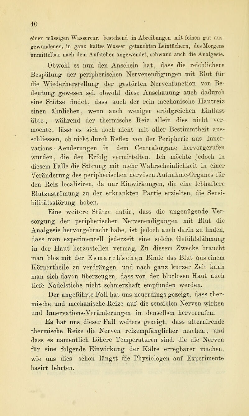 einer massigen Wassercur, bestehend in Abreibungen mit feinen gut aus- gewundenen, in ganz kaltes Wasser getauebten Leintüchern, des Morgens unmittelbar nach dem Aufstehen angewendet, schwand auch die Analgesie. Obwohl es mm den Anschein hat, dass die reichlichere Bespnlung der peripherischen Nervenendigungen mit Blut für die Wiederherstellung der gestörten Nervenfunction von Be- deutung gewesen sei, obwohl diese Anschauung auch dadurch eine Stütze findet, dass auch der rein mechanische Hautreiz einen ähnlichen, wenn auch weniger erfolgreichen Einfluss übte , während der thermische Reiz allein dies nicht ver- mochte, lässt es sich doch nicht mit aller Bestimmtheit aus- schliessen, ob nicht durch Reflex von der Peripherie aus Inner- vations - Aenderimgen in dem Centralorgane hervorgerufen wurden, die den Erfolg vermittelten. Ich möchte jedoch in diesem Falle die Störung mit mehr Wahrscheinlichkeit in einer Yeränderving des peripherischen nervösen Aufnahme-Organes für den Reiz localisiren, da nur Einwirkungen, die eine lebhaftere Blutzuströmung zu der erkrankten Partie erzielten, die Sensi- bilität sstörung hoben. Eine weitere Stütze dafür, dass die ungenügende Ver- sorgung der peripherischen Nervenendigungen mit Blut die Analgesie hervorgebracht habe, ist jedoch auch darin zu finden, dass man experimentell jederzeit eine solche Gefühlslähmung in der Haut herzustellen vermag. Zu diesem Zwecke braucht man blos mit der Esmarch'schen Binde das Blut aus einem Körpertheile zu verdrängen, und nach ganz kurzer Zeit kann man sich davon überzeugen, dass von der blutlosen Haut auch tiefe Nadelstiche nicht schmerzhaft empfunden werden. Der angeführte Fall hat uns neuerdings gezeigt, dass ther- mische und mechanische Reize auf die sensiblen Nerven wirken und Innervations-Veränderungen in denselben hervorrufen. Es hat uns dieser Fall weiters gezeigt, dass alternirende thermische Reize die Nerven reizempfänglicher machen , und dass es namentlich höhere Temperaturen sind, die die Nerven für eine folgende Einwirkung der Kälte erregbarer machen, wie uns dies schon längst die Physiologen auf Experimente basirt lebrten.