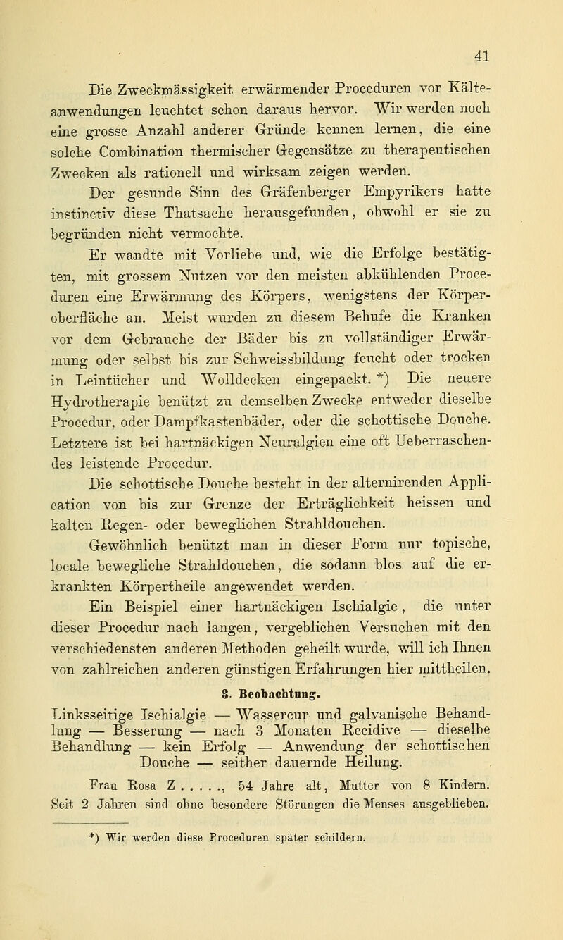 Die Zweckmässigkeit erwärmender Proceduren vor Kälte- anwendungen leuclitet schon daraus hervor. Wir werden noch eine grosse Anzahl anderer Gründe kennen lernen, die eine solche Comhination thermischer Gregensätze zu therapeutischen Zwecken als rationell und wirksam zeigen werden. Der gesunde Sinn des Grräfenberger Empyrikers hatte instinctiv diese Thatsache herausgefunden, obwohl er sie zu begründen nicht vermochte. Er wandte mit Vorliebe und, wie die Erfolge bestätig- ten, mit grossem Nutzen vor den meisten abkühlenden Proce- duren eine Erwärmung des Körpers, wenigstens der Körper- oberfläche an. Meist wurden zu diesem Behufe die Kranken vor dem Gebrauche der Bäder bis zu vollständiger Erwär- mung oder selbst bis zur Schweissbildung feucht oder trocken in Leintücher und Wolldecken eingepackt. *) Die neuere Hydrotherapie benützt zu demselben Zwecke entweder dieselbe Procedur, oder Dampfkastenbäder, oder die schottische Douche. Letztere ist bei hartnäckigen Neuralgien eine oft Ueberraschen- des leistende Procedur. Die schottische Douche besteht in der alternirenden Appli- cation von bis zur Grenze der Erträglichkeit heissen und kalten Eegen- oder beweglichen Strahldouchen. Gewöhnlich benützt man in dieser Form nur topische, locale bewegliche Strahldouchen, die sodann blos auf die er- krankten Körpertheile angewendet werden. Ein Beispiel einer hartnäckigen Ischialgie, die unter dieser Procedur nach langen, vergeblichen Versuchen mit den verschiedensten anderen Methoden geheilt wurde, will ich Ihnen von zahlreichen anderen günstigen Erfahrungen hier mittheilen. S- Beobaehtang. Linksseitige Ischialgie — Wassercur und galvanische Behand- lung — Besserung — nach 3 Monaten Recidive — dieselbe Behandlung — kein Erfolg — Anwendung der schottischen Douche — seither dauernde Heilung. Frau Eosa Z , 54 Jahre alt, Mutter von 8 Kindern. vSeit 2 Jahren sind ohne besondere Störungen die Menses ausgeblieben. *) Wir werden diese Proceduren später schildern.