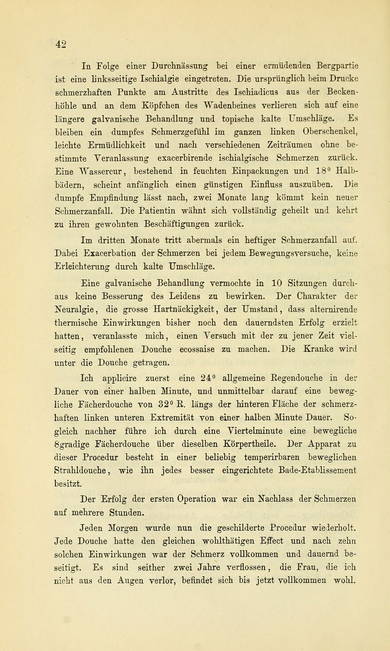 In Folge einer Durclmässung bei einer ermüdenden Bergpartie ist eine linksseitige Ischialgie eingetreten. Die ursprünglicli beim Drucke scbmerzbaften Punkte am Austritte des Iscbiadicus aus der Becken- höble und an dem Köpfcben des Wadenbeines verlieren sicli auf eine längere galvanische Behandlung und topiscbe kalte Umschläge. Es bleiben ein dumpfes Schmerzgefühl im ganzen Hnken Oberschenkel, leichte Ermüdlichkeit und nach verschiedenen Zeiträumen ohne be- stimmte Veranlassung exacerbirende ischialgische Schmerzen zurück. Eine Wassercur, bestehend in feuchten Einpackungen und 18'' Halb- bädem, scheint anfänglich einen günstigen Einfluss auszuüben. Die dumpfe Empfindung lässt nach, zwei Monate lang kömmt kein neuer Schmerzanfall. Die Patientin wähnt sich vollständig geheilt und kehrt zu ihren gewohnten Beschäftigungen zurück. Im dritten Monate tritt abermals ein heftiger Schmerzanfall auf. Dabei Exacerbation der Schmerzen bei jedem Bewegungsversuche, keine Erleichterung durch kalte Umschläge. Eine galvanische Behandlung vermochte in 10 Sitzungen durch- aus keine Besseiimg des Leidens zu bewirken. Der Charakter der Neuralgie, die grosse Hartnäckigkeit, der Umstand, dass alternirende thermische Einwirkungen bisher noch den dauerndsten Erfolg erzielt hatten, veranlasste mich, einen Versuch mit der zu jener Zeit viel- seitig empfohlenen Douche ecossaise zu machen. Die Kranke wird unter die Douche getragen. Ich applicire zuerst eine 24*' allgemeine Eegendouche in der Dauer von einer halben Minute, und unmittelbar darauf eine beweg- liche Fächerdouche von 32° R. längs der hinteren Fläche der schmerz- haften Knken unteren Extremität von einer halben Minute Dauer. So- gleich nachher führe ich durch eine Viertelminute eine bewegliche 8gradige Fächerdouche über dieselben Körpertheile. Der Apparat zu dieser Procedur besteht in einer beliebig temperirbaren beweglichen Strahldouche, wie ihn jedes besser eingerichtete Bade-Etablissement besitzt. Der Erfolg der ersten Operation war ein Nachlass der Schmerzen auf mehrere Stunden. Jeden Morgen wurde nun die geschilderte Procedur wiederholt. Jede Douche hatte den gleichen wohlthätigen Effect und nach zehn solchen Einwirkungen war der Schmerz vollkommen und dauernd be- seitigt. Es sind seither zwei Jahre verflossen, die Frau, die ich nicht aus den Augen verlor, befindet sich bis jetzt vollkommen wohl.