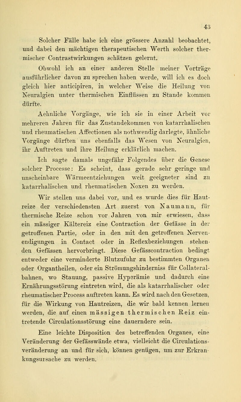 Solcher Fälle habe ich eine grössere Anzahl beobachtet, und dabei den mächtigen therapeutischen Werth solcher ther- mischer Contrastwirkungen schätzen gelernt. Obwohl ich an einer anderen Stelle meiner Vorträge ausführlicher davon zu sprechen haben werde, will ich es doch gleich hier anticipiren, in welcher Weise die Heilung von Neuralgien unter thermischen Einflüssen zu Stande kommen dürfte. Aehnliche Vorgänge, wie ich sie in einer Arbeit vor mehreren Jahren für das Zustandekommen von katarrhalischen und rheumatischen Affectionen als nothwendig darlegte, ähnliche Vorgänge dürften uns ebenfalls das Wesen von Neuralgien, ihr Auftreten und ihre Heilung erklärlich machen. Ich sagte damals ungefähr Folgendes über die Grenese solcher Processe: Es scheint, dass gerade sehr geringe und unscheinbare Wärmeentziehungen weit geeigneter sind zu katarrhalischen und rheumatischen Noxen zu werden. Wir stellen uns dabei vor, und es wurde dies für Haut- reize der verschiedensten Art zuerst von Naumann, für thermische ßeize schon vor Jahren von mir erwiesen, dass eüi massiger Kältereiz eine Contraction der Gefässe in der getroffenen Partie, oder in den mit den getroffenen Nerven- endigungen in Contact oder in Reflexbeziehungen stehen- den G-efässen hervorbringt. Diese Gefässcontraction bedingt entweder eine verminderte Blutzufuhr zu bestimmten Organen oder Organtheilen, oder ein Strömungshinderniss für CoUateral- bahnen, wo Stauung, passive Hyperämie und dadurch eine Ernährungsstörung eintreten wird, die als katarrhalischer oder rheumatischer Process auftreten kann. Es wird nach den Gesetzen, für die Wirkung von Hautreizen, die wir bald kennen lernen werden, die auf einen massigen thermischen E-eiz ein- tretende Circulationsstörung eine dauerndere sein. Eine leichte Disposition des betreffenden Organes, eine Veränderung der Gefässwände etwa, vielleicht die Circulations- veränderung an und für sich, können genügen, um zur Erkran- kungsursache zu werden.