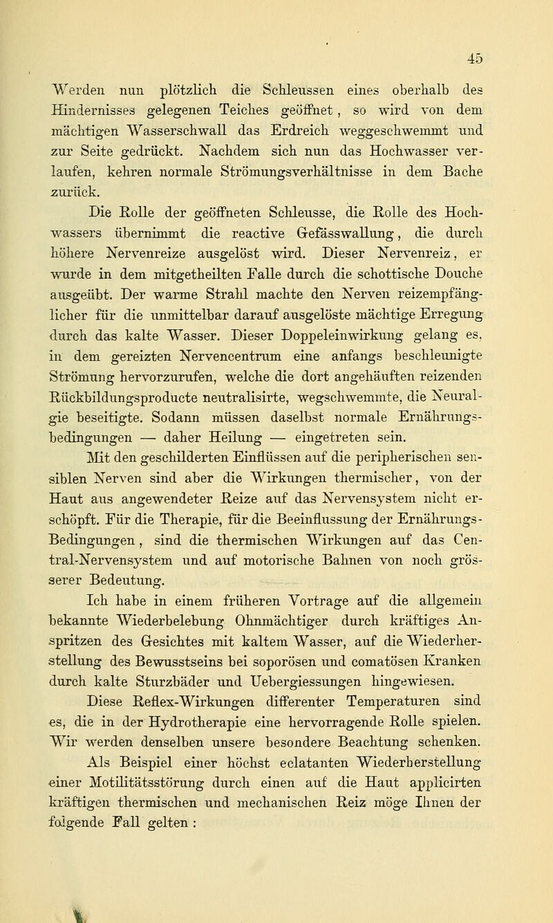 Werden nun plötzlicli die Schleussen eines oberhalb des Hindernisses gelegenen Teicbes geöifnet , so wird von dem. mächtigen Wasserschwall das Erdreich weggeschwemmt nnd zur Seite gedrückt. Nachdem sich nun das Hochwasser ver- laufen, kehren normale Strömungsverhältnisse in dem Bache zurück. Die ßolle der geöffneten Schleusse, die E-olle des Hoch- wassers übernimmt die reactive Grefässwallung, die durch höhere Nervenreize ausgelöst wird. Dieser Nervenreiz, er wurde in dem mitgetheilten Falle durch die schottische Douche ausgeübt. Der warme Stralil machte den Nerven reizempfäng- licher für die unmittelbar darauf ausgelöste mächtige Erregung durch das kalte Wasser. Dieser Doppeleinwirkung gelang es, in dem gereizten Nervencentrum eine anfangs beschleunigte Strömung hervorzurufen, welche die dort angehäuften reizenden Hückbildungsproducte neutralisirte, wegschwemmte, die Neural- gie beseitigte. Sodann müssen daselbst normale Ernährungs- bedingungen — daher Heilung — eingetreten sein. ]^Iit den geschilderten Einflüssen auf die peripherischen sen- siblen Nerven sind aber die Wirkungen thermischer, von der Haut aus angewendeter E.eize auf das Nervensystem nicht er- schöpft. Für die Therapie, für die Beeinflussung der Ernähruugs- Bedingungen , sind die thermischen Wirkungen auf das Cen- tral-Nervensystem und auf motorische Bahnen von noch grös- serer Bedeutung. Ich habe in einem früheren Vortrage auf die allgemein bekannte Wiederbelebung Ohnmächtiger durch kräftiges An- spritzen des Gesichtes mit kaltem Wasser, auf die Wiederher- stellung des Bewusstseins bei soporösen und comatösen Kranken durch kalte Sturzbäder und Uebergiessungen hingewiesen. Diese Reflex-Wirkungen differenter Temperaturen sind es, die in der Hydrotherapie eine hervorragende ßoUe spielen. Wir werden denselben unsere besondere Beachtung schenken. Als Beispiel einer höchst eclatanten Wiederherstellung einer Motilitätsstörung durch einen auf die Haut applicirten kräftigen thermischen und mechanischen E-eiz möge Ihnen der folgende Fall gelten :