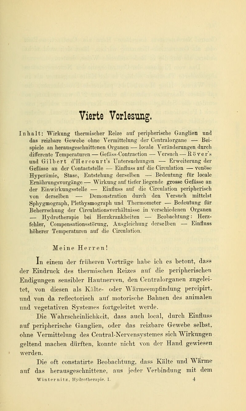 Vierte Vorlesung. Inhalt: Wirkung thermischer Eeize auf peripherische Ganglien und das reizbare Gewebe ohne Yermittelung der Centralorgane — Bei- spiele an herausgeschnittenen Organen — locale Veränderungen durch differente Temperaturen — Gefäss-Contraction — Versuch — R ö ve r's und Gilbert d'Hercourt's Untersuchungen — Erweiterung der Gefässe an der Contactstelle — Einfluss auf die Circulation — venöse Hyperämie, Stase, Entstehung derselben — Bedeutung für locale Emähi-ungsvorgänge — Wirkung auf tiefer liegende grosse Gefässe an der Einwirkungsstelle — Einfluss auf die Circulation peripherisch von derselben — Demonstration durch den Versuch mittelst Sphygmograph, Plethysmograph und Thermometer — Bedeiitung für Beherrschung der Circulationsverhältnisse in verschiedenen Organen — Hydrotherapie bei Herzkrankheiten — Beobachtung: Herz- fehler, Compensationsstörung, Ausgleichung derselben — Einfluss höherer Temperaturen auf die Circulation. Meine Herren! In einem der früheren Vorträge habe ich es betont, dass der Eindruck des thermischen Eeizes auf die peripherischen Endigungen sensibler Hautnerven, den Centralorganen zugelei- tet, von diesen als Kälte- oder Wärmeempfindung percipirt, und von da reflectorisch auf motorische Bahnen des animalen und vegetativen Systeme« fortgeleitet werde. Die Wahrscheinlichkeit, dass auch local, durch Einfluss auf peripherische Ganglien, oder das reizbare Gewebe selbst, ohne Yermittelung des Central-Nervensystemes sich Wirkungen geltend machen dürften, konnte nicht von der Hand gewiesen werden. Die oft constatirte Beobachtung, dass Kälte und Wärme auf das herausgeschnittene, aus jeder Verbindung mit dem Winternitz, Hydrotherapie. I. 4
