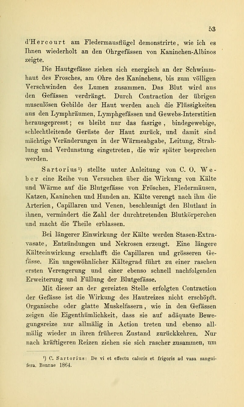 d'HercoTirt am Fledemiausflügel demonstrirte, wie ich es Ihnen wiederholt an den Ohrgefässen von Kaninchen-Albinos zeigte. Die Hautgefässe ziehen sich energisch an der Schwimm- haut des Frosches, am Ohre des Kaninchens, bis zum völligen Verschwinden des Lumen zusammen. Das Blut wird aus den Gefässen verdrängt. Durch Contraction der übrigen musculösen Grebilde der Haut werden auch die Flüssigkeiten aus den Lymphräumen, Lymphgefässen und Gewebs-Literstitien herausgepresst; es bleibt nur das fasrige , bindegewebige, schlechtleitende Gerüste der Haut zurück, und damit sind mächtige Veränderungen in der Wärmeabgabe, Leitung, Strah- lung und Verdunstung eingetreten, die wir später besprechen werden. Sartorius^) stellte unter Anleitung von CO. We- ber eine Reihe von Versuchen über die Wirkung von Kälte und Wärme auf die Blutgefässe von Fröschen, Fledermäusen, Katzen, Kaninchen und Hunden an. Kälte verengt nach ihm die Arterien, Capillaren und Venen, beschleunigt den Blutlauf in ihnen, vermindert die Zahl der durchtretenden Blutkörperchen und macht die Theile erblassen. Bei längerer Einwirkung der Kälte werden Stasen-Extra- vasate, Entzündungen und Nekrosen erzeugt. Eine längere Kälteeinwirkung erschlafft die Capillaren und grösseren Ge- fässe. Ein ungewöhnlicher Kältegrad führt zu einer raschen ersten Verengerung und einer ebenso schnell nachfolgenden Erweiterung und Füllung der Blutgefässe. Mit dieser an der gereizten Stelle erfolgten Contraction der Gefässe ist die Wirkung des Hautreizes nicht erschöpft. Organische oder glatte Muskelfasern, wie in den Gefässen zeigen die Eigenthümlichkeit, dass sie auf adäquate Bewe- gungsreize nur allmälig in Action treten und ebenso all- mälig wieder m ihren früheren Zustand zurückkehren. Nur nach kräftigeren Reizen ziehen sie sich rascher zusammen, um ') C. S a r 10 r i u s: De vi et effectu caloris et frigoris ad vasa sangui- fera. Bonrae 1864.