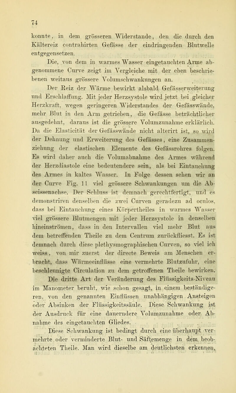 konnte, in dem grösseren Widerstände, den die durch den Kältereiz contraliirten Gefässe der eindringenden Blutwelle entgegensetzen. Die, von dem in warmes Wasser eingetauchten Arme ab- genommene Curve zeigt im Vergleiche mit der eben beschrie- benen weitaus grössere Volumschwankungen an. Der Reiz der Wärme bewirkt alsbald Gefässerweiterung und ErschlaiFung. Mit jeder Herzsystole wird jetzt bei gleicher Herzkraft, wegen geringeren Widerstandes der Grefässwände, mehr Blut in den Arm getrieben, die Gefässe beträchtlicher ausgedehnt, daraus ist die grössere Volumzunahme erklärlich. Da die Elasticität der Gefässwände nicht alterirt ist, so wird der Dehnung und Erweiterung des Gefässes, eine Zusammen- ziehung der elastischen Elemente des Gefässrohres folgen. Es wird daher auch die Volumabnahme des Armes während der Herzdiastole eine bedeutendere sein, als bei Eintauchung des Armes in kaltes Wasser. In Folge dessen sehen wir an der Curve Fig. 11 viel grössere Schwankmigen um die Ab- scissenachse. Der Schluss ist demnach gerechtfertigt, und es demonstriren denselben die zwei Curven geradezu ad oculos, dass bei Eintauchnng eines Körpertheiles in warmes Wasser \del grössere Blutmengen mit jeder Herzsystole in denselben hineinströmen, dass in den Intervallen viel mehr Blut ans dem betreffenden Theile zu dem Centrum zurückfliesst. Es ist demnach durch diese plethysmographischen Curven, so ^T.el ich weiss , von mir zuerst der directe Beweis am Menschen er- bracht, dass Wärmeeinflüsse eine vermehrte Blutzufuhr, eine beschleunigte Circulation zu dem getroffenen Theile bewirken. Die dritte Art der Veränderung des Flüssigkeits-Niveau im Manometer beruht, wie schon gesagt, in einem, beständige- ren, von den genannten Einflüssen unabhängigen Ansteigen oder Absinken der Flüssigkeitssäule. Diese Schwankung ist der Ausdruck für eine dauerndei'e Volumzunahme oder. Ab- nahme des eingetauchten Gliedes. , .,.%'.•,^, Diese Schwankung ist bedingt durch eine überh.aupf;.-ver-, mehrte oder verminderte Blut- und Säftemenge in dem beob- achteten Theile. Man wird dieselbe am deutlichsten erkennen,^