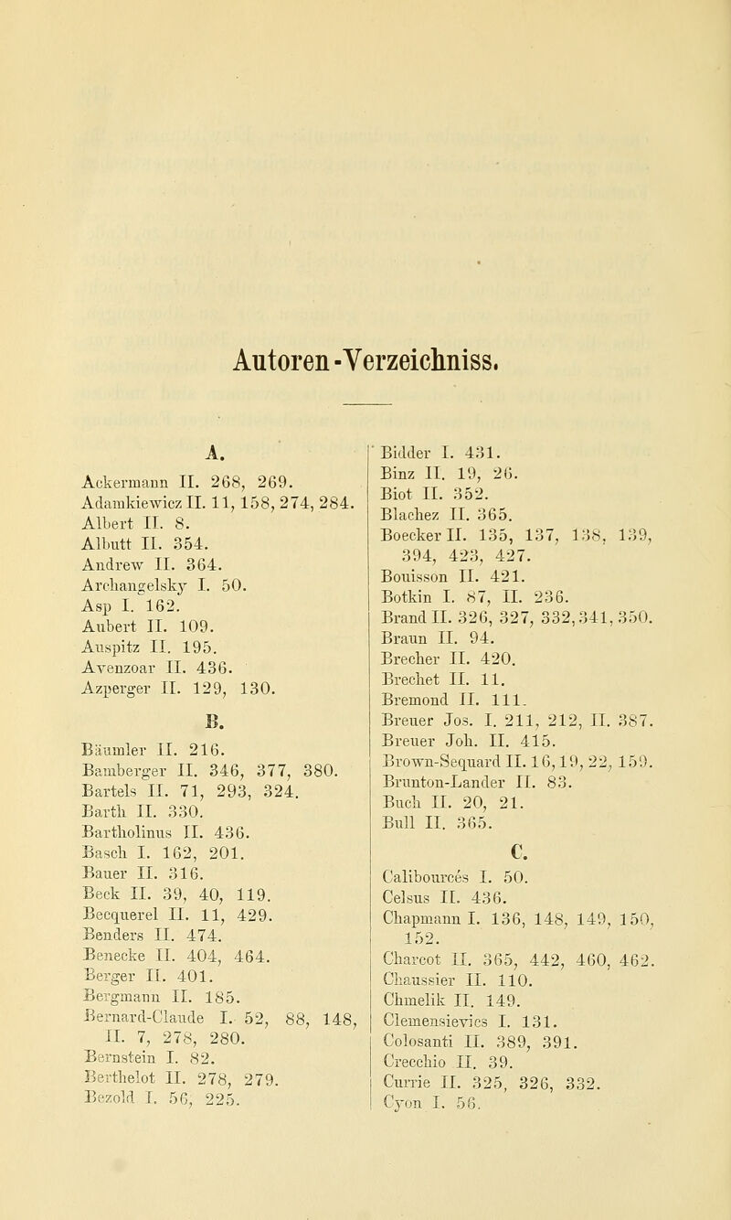 Autoren -Verzeiclmiss. A. Ackermann II. 268, 269. Adamkiewicz IL 11,158, 274, 284. Albert II. 8. Albutt II. 354. Andrew II. 364. Arcliangelsky I. 50. Asp 1.^162. Aubert II. 109. Atispitz II. 195. Avenzoar II. 436. Azperger II. 129, 130. Bäumler IL 216. Bamberger IL 346, 377, 380. Bartels IL 71, 293, 324. Bartli IL 330. Bartkolinns IL 436. Bascli L 162, 201. Bauer IL 316. Beck IL 39, 40, 119. Becquerel IL 11, 429. Benders IL 474. Benecke IL 404, 464. Berger IL 401. Bergmann IL 185. Bernard-Claude I. 52, 88, 148, IL 7, 278, 280. Bernstein I. 82. Berthelot IL 278, 279. Bezold L 56, 225. Bidder L 431. Binz IL 19, 26. Biot IL 352. Blacliez IL 365. BoeckerlL 135, 137, 138, 139, 394, 423, 427. Bouisson IL 421. Botkin I. 87, IL 236. Brand IL 326, 327, 332,341,350. Braun IL 94. Brecker IL 420. Brechet IL 11. Bremond IL 111. Breuer Jos. L 211, 212, IL 387. Breuer Job. IL 415. Brown-Seciuard IL 16,19, 22, 159. Brunton-Lander IL 83. Buch IL 20, 21. Bull IL 365. C. Calibources I. 50. Celsus IL 436. ChapmannL 136, 148, 149, 150, 152. Charcot IL 365, 442, 460, 462. Chaussier IL 110. Ghmelik II. 149. Clemensievics I. 131. Colosanti IL 389, 391. Crecchio .11. 39. Currie IL 325, 326, 332. Cjon I. 56.