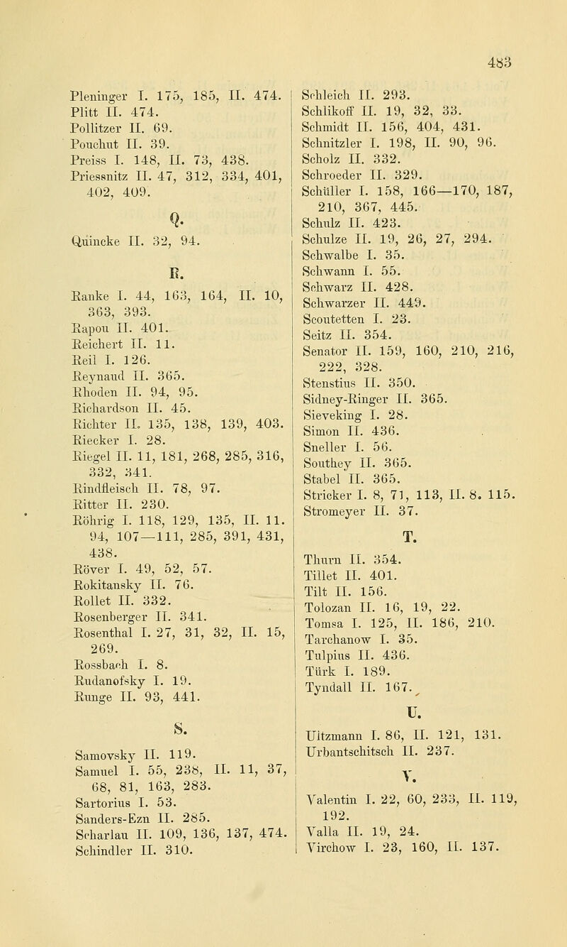 4b3 Pleninger I. 175, 185, II. 474. Plitt II. 474. Pollitzer II. 69. Poucliut II. 39. Preiss I. 148, II. 73, 438. Priessnitz II. 47, 312, 334, 401, 402, 409. Q. Quincke II. 32, 94. E. Eanke I. 44, 163, 164, II. 10, 363, 393. Eapou IL 401. Eeichert II. 11. Eeil I. 126. ßeynaud II. 365. Elaoden II. 94, 95. Eichardson II. 45. Eicliter IL 135, 138, 139, 403. Eiecker I. 28. Eiegel IL 11, 181, 268, 285, 316, 332, 341. Eindfleisch II. 78, 97. Eitter IL 230. Eölirig L 118, 129, 135, IL 11. 94, 107 — 111, 285, 391, 431, 438. Eöver I. 49, 52, 57. Eokitansky IL 76. Eollet IL 332. Eosenberger IL 341. Eosenthal I. 27, 31, 32, IL 15, 269. Eossbach I. 8. Eiidanofsky I. 19. Eiinge IL 93, 441. s. Samovsky IL 119. Samuel L 55, 238, IL 11, 37, 68, 81, 163, 283. Sartorivis I. 53. Sanders-Ezn IL 285. Scbarlau IL 109, 136, 137, 474. Schleich IL 293. Schlikoff IL 19, 32, 33. Schmidt IL 156, 404, 431. Schnitzler I. 198, IL 90, 96. Scholz IL 332. Schroeder IL 329. Schüller I. 158, 166—170, 187, 210, 367, 445. Schulz IL 423. Schulze IL 19, 26, 27, 294. Schwalbe I. 35. Schwann I. 55. Schwarz IL 428. Schwarzer IL 449. Scoutetten I. 23. Seitz IL 354. Senator IL 159, 160, 210, 216, 222, 328. Stenstius IL 350. Sidney-Einger IL 365. Sieveking I. 28. Simon IL 436. Sneller I. 56. Southey IL 365. Stabel IL 365. Stricker L 8, 71, 113, IL 8. 115. Stromeyer IL 37. T. Thurn IL 354. Tillet IL 401. Tilt IL 156. Tolozan IL 16, 19, 22. Tomsa L 125, IL 186, 210. Tarchanow I. 35. Tulpiiis IL 436. Türk L 189. Tyndall IL 167.^ U. IJltzmann L 86, IL 121, 131. Urbantschitsch IL 237. y. Valentin I. 22, 60, 233, LL 119, 192. Valla IL 19, 24.