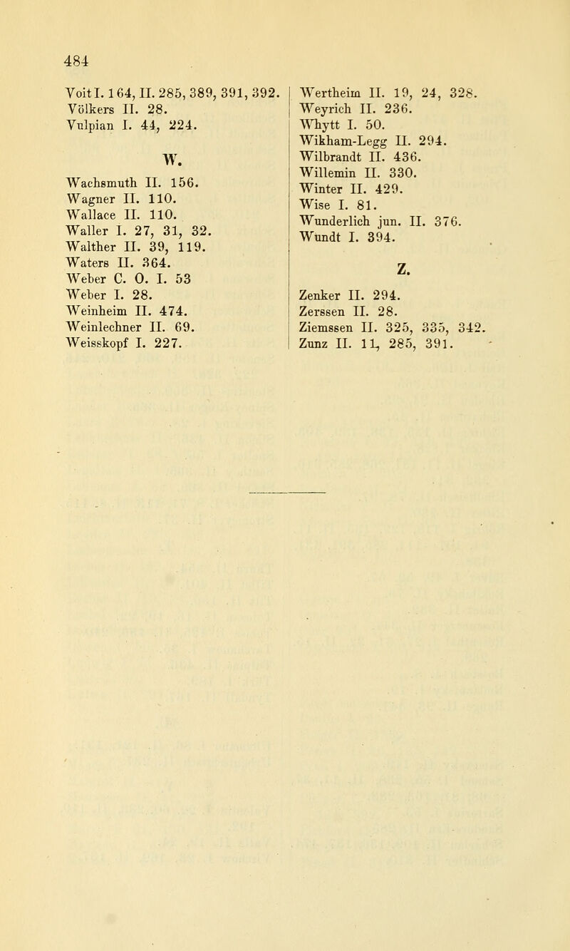 Voitl. 164, n. 285, 389, 391, 392. Völkers II. 28. Vulpian I. 44, 224. w. Wachsmuth II. 156. Wagner II. 110. Wallace IL 110. Waller I. 27, 31, 32. Walther II. 39, 119. Waters U. 364. Weber C. 0. I. 53 Weber I. 28. Weinheim II. 474. Weinlecbner II. 69. Weisskopf I. 227. Wertlieim IL 19, 24, 328. Weyrich IL 236. Whytt I. 50. Wikbam-Legg IL 294. Wilbrandt IL 436. Willemin n. 330. Winter IL 429. Wise L 81. Wunderlicb jun. IL 376. Wundt I. 394. Z. Zenker IL 294. Zerssen IL 28. Ziemssen IL 325, 335, 342. Zunz IL 11^ 285, 391.