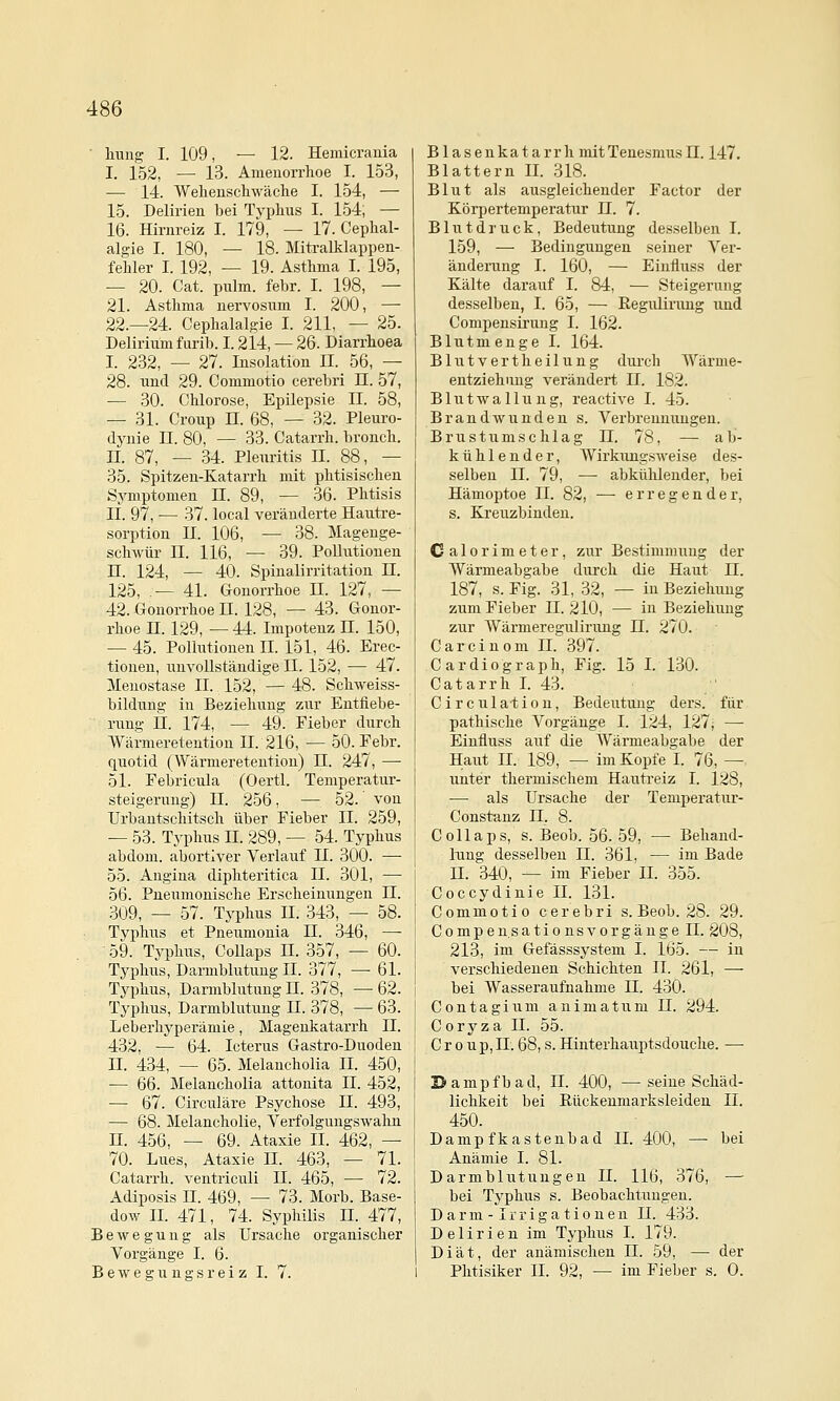 hung I. 109, — 12. Hemicrauia I. 152, — 13. Amenorrhoe I. 153, —• 14. Wehenschwäclie I. 154, — 15. Delirien bei Typhus I. 154; — 16. Hirnreiz I. 179, — 17. Cephal- algie I. 180, — 18. Miü-alklappen- fehler I. 192, — 19. Asthma I. 195, — 20. Cat. pulm. febr. I. 198, — 21. Asthma uervosum I. 200, — 22.-24. Cephalalgie I. 211, — 25. Delirium furib. I. 214, — 26. Diarrhoea I. 232, — 27. Insolation II. 56, — 28. und 29. Commotio cerebri n. 57, — 30. Chlorose, Epilepsie II. 58, — 31. Croup n. 68, — 32. Pleuro- dynie II. 80, — 33. Catarrh. bronch. n. 87, — 34. Pleuritis IL 88, — 35. Spitzen-Katarrh mit phtisischen Symptomen 11. 89, — 36. Phtisis IL 97, — 37. local veränderte Hautre- sorption n. 106, — 38. Magenge- schwür n. 116, — 39. Pollutionen n. 124, — 40. Spinalirritation H. 125, ,— 41. Gonorrhoe IL 127, — 42. Gonorrhoe n. 128, — 43. Gonor- rhoe n. 129, — 44. Impotenz H. 150, — 45. Pollutionen IL 151, 46. Erec- tionen, unvollständige II. 152, — 47. Menostase IL 152, — 48. Schweiss- bildung in Beziehung zur Entfiebe- rung n. 174, — 49. Fieber durch VVärmeretention IL 216, — 50. Febr. quotid (Wärmeretention) H. 247, — 51. Febricula (Oertl. Temperatur- Steigerung) 11. 256, — 52. von Urbantschitsch über Fieber IL 259, — 53. Typhus IL 289, — 54. Typhus abdom. abortiver Verlauf IL 300. — 55. Angina diphteritica 11. 301, — 56. Pneumonische Erscheinungen IL 309, — 57. Typhus IL .343, — 58. Typhus et Pneumonia IL 346, — 59. Typhus, Collaps IL 357, — 60. Typhus, Darmblutung IL 377, — 61. Typhus, Dannblutung LI. 378, — 62. Typhus, Darmblutung IL 378, — 63. Leberhyperämie, Magenkatarrh IL 432, — 64. Icterus Gastro-Duoden IL 434, — 65. Melancholia IL 450, — 66. Melancholia attonita IL 452, — 67. Circuläre Psychose IL 493, — 68. Melancholie, Verfolgungswahn n. 456, — 69. Ataxie IL 462, — 70. Lues, Ataxie IL 463, — 71. Catarrh. ventriculi IL 465, — 72. Adiposis n. 469, — 73. Morb. Base- dow IL 471, 74. Syphilis IL 477, Bewegung als Ursache organischer Vorgänge I. 6. B e w e g u n g s r e i z I. 7. B1 a s e u ka t a r r h mit Teuesnius 11.147. Blattern IL 318. Blut als ausgleichender Factor der Körpertemperatur 11. 7. Blutdruck, Bedeutung desselben I. 159, — Bedingungen seiner Ver- änderung I. 160, — Eiufluss der Kälte darauf I. 84, — Steigerung desselben, I. 65, — Regiilinmg und Compensirung I. 162. Blut menge I. 164. Blutvertheilung durch Wärme- entziehimg verändert 11. 182. Blutwallung, reactive I. 45. Brandwunden s. Verbrennungen. Brustumschlag II. 78, — ab- kühlender, Wirkungsweise des- selben IL 79, •— abkühlender, bei Hämoptoe IL 82, — erregender, s. Kreuzbinden. Calorimeter, zur Bestimmung der Wärmeabgabe durch die Haut IL 187, s. Fig. 31, 32, — in Beziehung zum Fieber IL 210, — in Beziehung zur Wärmeregulirung 11. 270. Carcinom IL 397. Cardiograph, Fig. 15 I. 130. Catarrh I. 43. Circulation, Bedeutung ders. für pathische Vorgänge I. 124, 127; — Eiufluss auf die AVärmeabgabe der Haut IL 189, — im Kopfe I. 76, — unter thermischem Hautreiz I. 128, — als Ursache der Temperatur- Constanz II. 8. Collaps, s. Beob. 56. 59, — Beliand- iTing desselben II. 361, — im Bade n. 340, ^ im Fieber IL 355. Coccydinie IL 131. Commotio cerebri s. Beob. 28. 29. Compen.sationsvorgängell. 208, 213, im Gefässsj'stem I. 165. -- in verschiedenen Schichten II. 261, — bei Wasseraufnahme 11. 430. Contagium animatum 11. 294. Coryza H. 55. Croup, IL 68, s. Hinterhauptsdouche. — Dampfbad, IL 400, —seine Schäd- lichkeit bei Rückenmarksleiden II. 450. Dampfkastenbad IL 400, —■ bei Anämie I. 81. Darmblutungen IL 116, 376, — bei Typhus s. Beobachtungen. Darm - Irrigationen IL 433. Delirien im Typhus I. 179. Diät, der anämischen 11. 59, — der Phtisiker IL 92, — im Fieber s. 0.