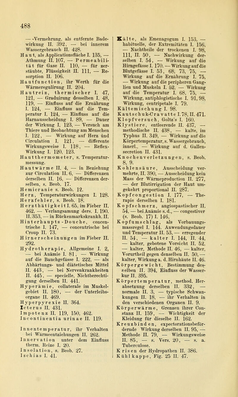 Vermehrung, als entfernte Bade- wirkung II. 392, — bei innerem Wassergebrauch U. 428. Haut, als Applicationsfläche I. 135, — Athmung 11.107, — Permeabili- tät für Gase n. 110, — für zer- stäubte, Flüssigkeit ü. 111, — Re- sorption II. 106. Hautfunction, ihr Werth für die Wärmeregubrung II. 204. Hautreiz, thermischer I. 47, 121, — Graduirung desselben I. 48, 119, — Einfluss auf die Ernährung I. 124, — Einfluss auf die Tem- peratur I. 124, — Einfluss auf die Harnausscheidung I. 89, — Dauer der Wirkung I, 123, — Versuch am Thiere und Beobachtung am Menschen I. 122, — Wirkung auf Herz und Circulation I. 121, — difl'erente Wirkungsweise I. 118, — Reflex- Wirkung I. 120, 123. Hautthermometer, s. Temperatur- messung. H a u t w ä r m e II. 4, — in Beziehung zur Circulation II. 6, — Differenzen derselben II. 16, — Differenzen der- selben, s. Beob. 17. Hernieranie s. Beob. 12. Herz, Temperaturwirkungen I. 128. Herzfehler, s. Beob. 18. Herzthätigkeitl. 65, im Fieber n. 462, — Verlangsamung ders. I. 190. 11.353, — in Rückenmarkskrankh. 11. Hinterhaupts -Douche, concen- trische I. 147, — concentrische bei Croup II. 73. Hirnerscheinungen im Fieber II. 292. Hydrotherapie, Allgemeine I. 2, — bei Anämie I. 81, — Wirkung auf die Bauchgefässe I. 222, — als Abhärtungs- und diätetisches Mittel II. 443, — bei Nervenkrankheiten n. 445, — specielle, Nichtberechti- gung derselben II. 441. Hyperämie, collaterale im Muskel- gebiet II. 180, — der Unterleibs- organe II. 469. Hyperpyrexie II. 364. Icterus n. 431. Impotenz H. 119, 150, 462. Incontinentia urinae 11. 119. Innentemperatur, ihr Verhalten bei Wärmeentziehungen II. 262. Innervation unter dem Einfluss therm. Reize I. 20. Insolation, s. Beob. 27. Ischias I. 41. Kälte, als Emenagogum I. 153, — habituelle, der Extremitäten I. 156, — Nachtheile der trockenen I. 98, 111, n. 50, — Nachwirkung der- selben I. 54, — Wirkung auf die Himgefässe I. 170. —Wirkung auf die Blutgefässe I. 53, 68, 73, 75, — Wirkung auf die Ernährung I. 75, — Wirkung auf die peripheren Gang- lien und Muskeln I. 52, — Wirkung auf die Temperatur I. 68, 75, — Wirkung, antiphlogistische I. 91, 98, Wirkung, centripetale I. 79. Kältemischung I. 98. Kautschuk-Cravatte 1.78,11.471. Klopfversuch, Goltz's I. 160. Klystiere, entleerende II. 437, — methodische II. 438, — kalte, im Typhus n. 349, — Wirkung auf die Körpertemperatur, s. Wassergebrauch, innerl., — Wirkung auf d. Gallen- secretion 11. 431. Knochenverletzungen, s. Beob. 8, 9. Kohlensäure, Ausscheidung ver- mehrte, n. 390, — Ausscheidung kein Mass der Wärmeproduction II. 277, — der Blutirrigation der Haut um- gekehrt proportional 11. 287. Kopfcongestion I. 177, — The- rapie derselben I. 181. Kopfschmerz, angiospastischer II. 54, — bei Anämie s. d., — congestiver (s. Beob. 17) I. 146, Kopfumschlag, als Vorbauungs- massregel I. 144. Anwendungsdauer und Temperatur II. 53, — erregender II. 54, — kalter I. 144, II. 44, — kalter, gebotene Vorsicht II. 52, — kalter, Methode 11. 46, — kalter, Vorurtheil gegen denselben 11. 50, — kalter, AVirkung a. d. Hirnhäute II. 46. Körpergewicht, Bestimmung de^- selben 11. 394, Einfluss der Wasser- kur II. 395. Körpertemperatur, method. Her- absetzung derselben II. 332, — normale 11. 3, — typische Schwan- kungen n. 18, — ihr Verhalten in den verschiedenen Organen II. 9. Körperwärme, Grenzen ihrer Con- stanz II. 159, —- Wichtigkeit der Kleidung für dieselbe 11. 162. Kreuzbinden, expectorationsbeför- dernde Wirkung derselben II. 95, — Methode II. 79, — Wirkungsweise II. 85, — s. Vers. 20, — s. a. Tuberculose. K risen der Hydropathen H. 386. Kühl kappe, Fig. 25 II. 47.