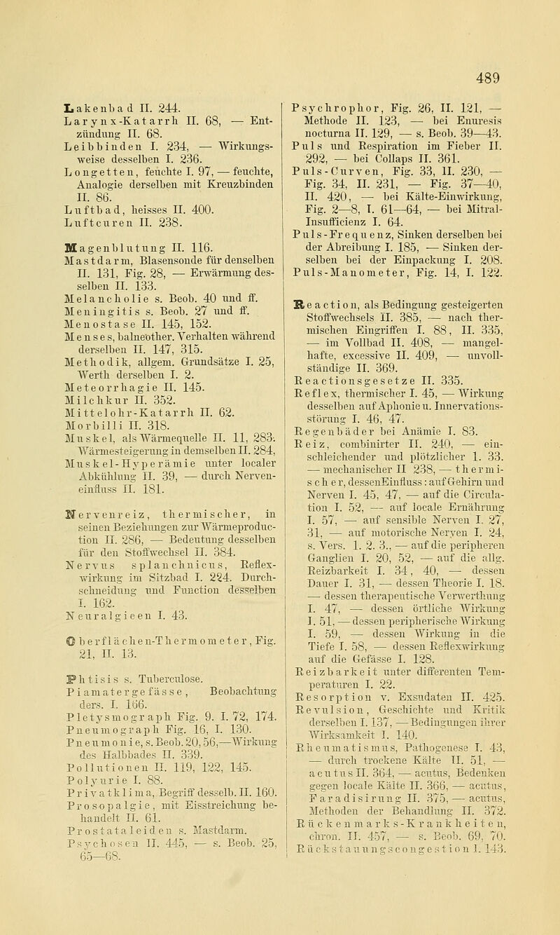 Lakenbad IL 244. L a r y n X -K a t a r r h II. 68, — Ent- zündung II. 68. Leibbinden I. 234, — Wirkungs- weise desselben I. 236. Longetten, feuchte I. 97, — feuchte, Analogie derselben mit Kreuzbinden IL 86. Luftbad, heisses IL 400. Luftcuren IL 238. Magenblutung IL 116. Mastdarm, Blasensonde für denselben IL 131, Fig. 28, — Erwärmung des- selben IL 133. Melancholie s. Beob. 40 und S. Meningitis s. Beob. 27 und S. Menostase IL 145, 152. Menses, balneöther. Verhalten während derselben IL 147, 315. Methodik, allgem. Grundsätze I. 25, Werth derselben I. 2. Meteorrhagie IL 145. Milchkur IL 352. Mittelohr-Katarrh IL 62. Morbilli IL 318. Muskel, als Wärmequelle II. 11, 283-. Wärmesteigeruug in demselben IL 284, MII s k e 1 - H y p e r ä m i e unter localer Abkühlung IL 39, — durch Nerven- einäuss IL 181. Uervenreiz, thermischer, in seinen Beziehungen zur Wärmeproduc- tion IL 286, — Bedeutung desselben für den Stoifwechsel IL 384. Nervus s p 1 a n c h u i c u s, Reüex- Avirkung im Sitzbad I. 224. Durch- schueidung und Function desselben L 162. Neuralgieen I. 43. Oberfläche u-T h e r m o m e t e r, Fig. 21, IL 13. Fhtisis s. Tuberculose. Piamaterge fasse , Beobachtung ders. I. 166. Pletysmograph Fig. 9. L 72, 174. Pneumograph Fig. 16, L 130. P n e u m 0 n i e, s. Beob. 20,56,—Wirkung des Halbbades IL 339. Pollutionen IL 119, 122, 145. Polyurie L 88. Privatklima, Begriif desselb. IL 160. Prosopalgie, mit Eisstreichung be- handelt IL 61. P r 0 s t a t a 1 e i d e n s. Mastdarm. Psychosen IL 445, — s. Beob. 25, 65—68. Psychrophor, Fig. 26, IL 121, — Methode IL 123, — bei Enuresis nocturna IL 129, — s. Beob. 39—43. Puls und Respiration im Fieber IL 292, — bei CoUaps IL 361. Puls-Curven, Fig. 33, IL 230, — Fig. 34, IL 231, — Fig. 37—40, IL 420, —■ bei Kälte-Einwirkung, Fig. 2—8, I. 61—64, — bei Mitral- Insufficienz I. 64. P u 1 s - Fr e q u e n z, Sinken derselben bei der Abreibung I. 185, -— Sinken der- selben bei der Einpackung I. 208. Puls-Manometer, Fig. 14, L 122. B, e a c t i 0 n, als Bedingung gesteigerten Stoffwechsels IL 385, — nach ther- mischen Eingriffen I. 88, IL 335, — im Vollbad IL 408, — mangel- hafte, excessive IL 409, — unvoll- ständige IL 369. Reactiousgesetze IL 335. Reflex, thermischer I. 45, —Wirkung desselben auf Aphonien. Innervations- störung I. 46, 47. Regen bade r bei Anämie L 83. Reiz, combinirter IL 240, — ein- schleichender und plötzlicher 1. 33. — mechanischer II 238, — t h e r m i- scher, dessenEinfluss: auf G-ehirn und Nerven I. 45, 47, — auf die Circula- tion I. 52, — auf locale Ernährung I. 57, — auf sensible Nerven I. 27, 31, — auf motorische Nerven I. 24, s. Vers. 1. 2. 3., — auf die peripheren Ganglien I. 20, 52, — auf die allg. Reizbarkeit I. 34, 40, — dessen Dauer I. 31, — dessen Theorie I. 18. — dessen therapeutische Verwerthung I. 47, — dessen örtliche Wirkung I. 51, — dessen perij^herische Wirkung I. 59, — dessen Wirkung in die Tiefe L 58, — dessen Reflexwirkung auf die Gefässe I. 128. Reizbarkeit unter differenteu Tem- peratm-en I. 22. Resorption v. Exsudaten IL 425. Revulsion, Geschichte und Kritik derselben 1.137, —Bedingungen ihrer Wirksamkeit I. 140. Rheumatismus, Pathogenese I. 43, — durch trockene Kälte IL 51, — acutus IL 364, — acutus, Bedenken gegen locale Kälte IL 366, — acutus, F a r a d i s i r u n g IL 375, — acutus, Methoden der Behaudhmg IL 372. R ü c k e n m a r k s - K r a n k h e i t e n, chron. IL 457, — s. Beob. 69, 70. R ü c k s t a u u n g s c 0 n g e a t i 0 n 1.143.